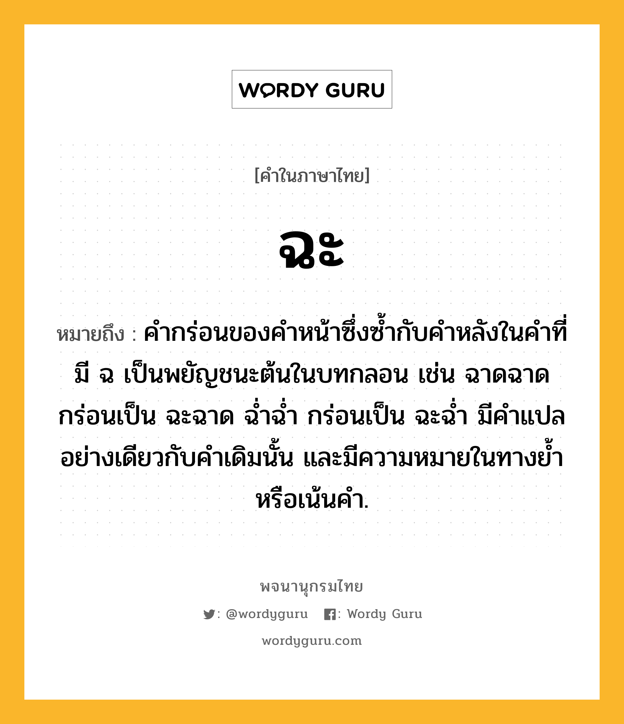 ฉะ ความหมาย หมายถึงอะไร?, คำในภาษาไทย ฉะ หมายถึง คำกร่อนของคำหน้าซึ่งซ้ำกับคำหลังในคำที่มี ฉ เป็นพยัญชนะต้นในบทกลอน เช่น ฉาดฉาด กร่อนเป็น ฉะฉาด ฉ่ำฉ่ำ กร่อนเป็น ฉะฉ่ำ มีคำแปลอย่างเดียวกับคำเดิมนั้น และมีความหมายในทางย้ำหรือเน้นคำ.