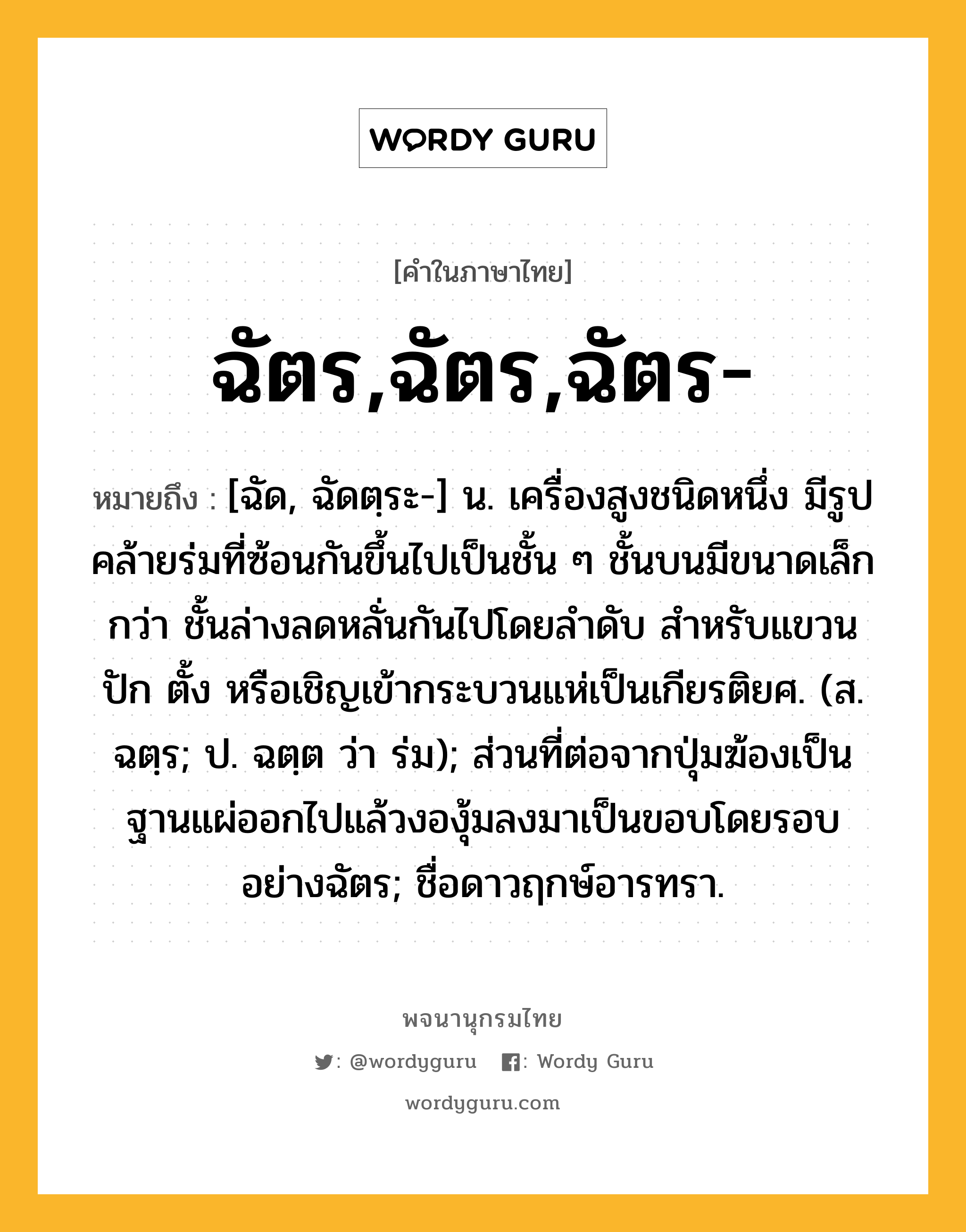 ฉัตร,ฉัตร,ฉัตร- ความหมาย หมายถึงอะไร?, คำในภาษาไทย ฉัตร,ฉัตร,ฉัตร- หมายถึง [ฉัด, ฉัดตฺระ-] น. เครื่องสูงชนิดหนึ่ง มีรูปคล้ายร่มที่ซ้อนกันขึ้นไปเป็นชั้น ๆ ชั้นบนมีขนาดเล็กกว่า ชั้นล่างลดหลั่นกันไปโดยลําดับ สําหรับแขวน ปัก ตั้ง หรือเชิญเข้ากระบวนแห่เป็นเกียรติยศ. (ส. ฉตฺร; ป. ฉตฺต ว่า ร่ม); ส่วนที่ต่อจากปุ่มฆ้องเป็นฐานแผ่ออกไปแล้วงองุ้มลงมาเป็นขอบโดยรอบอย่างฉัตร; ชื่อดาวฤกษ์อารทรา.