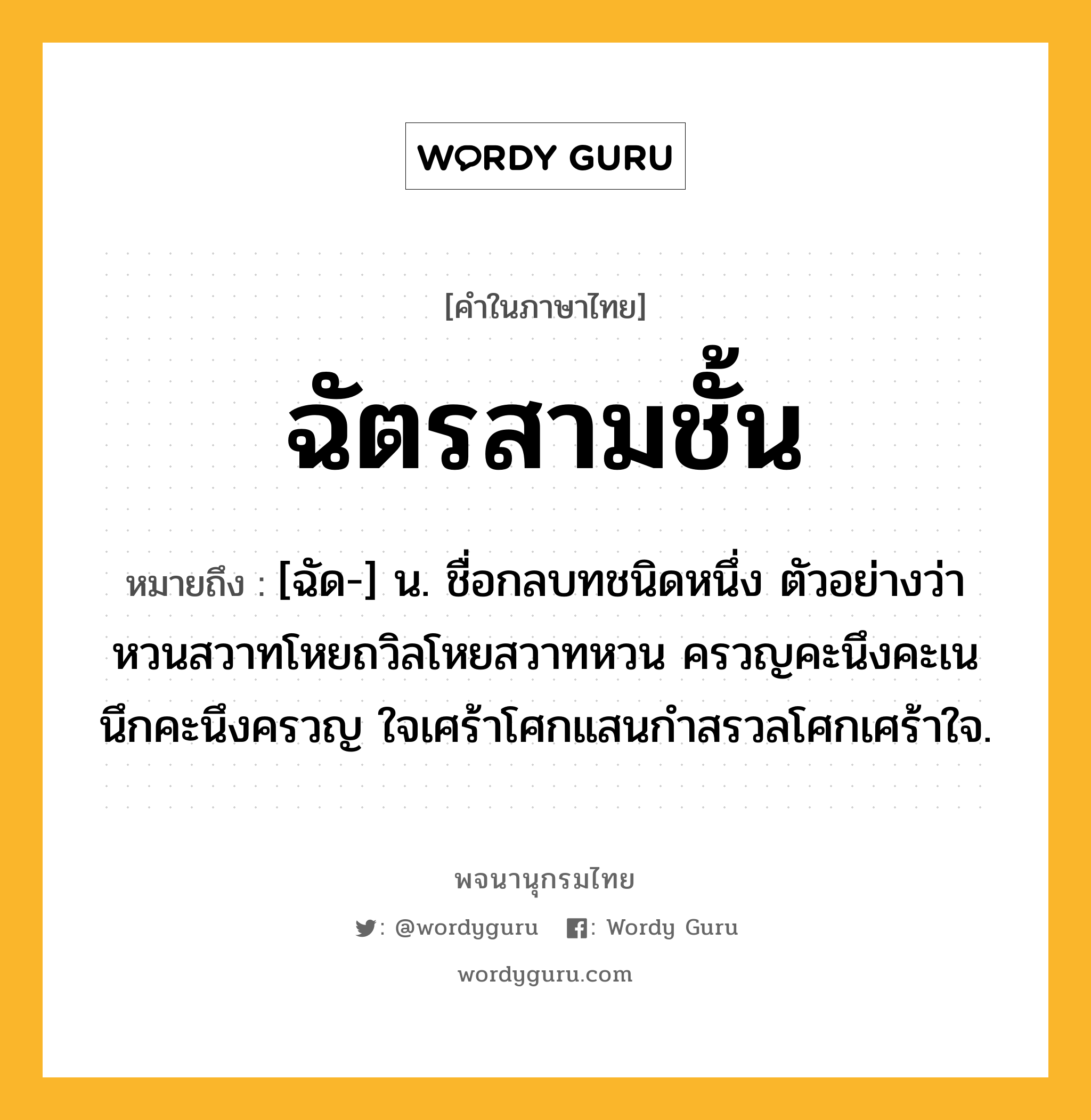 ฉัตรสามชั้น ความหมาย หมายถึงอะไร?, คำในภาษาไทย ฉัตรสามชั้น หมายถึง [ฉัด-] น. ชื่อกลบทชนิดหนึ่ง ตัวอย่างว่า หวนสวาทโหยถวิลโหยสวาทหวน ครวญคะนึงคะเนนึกคะนึงครวญ ใจเศร้าโศกแสนกําสรวลโศกเศร้าใจ.