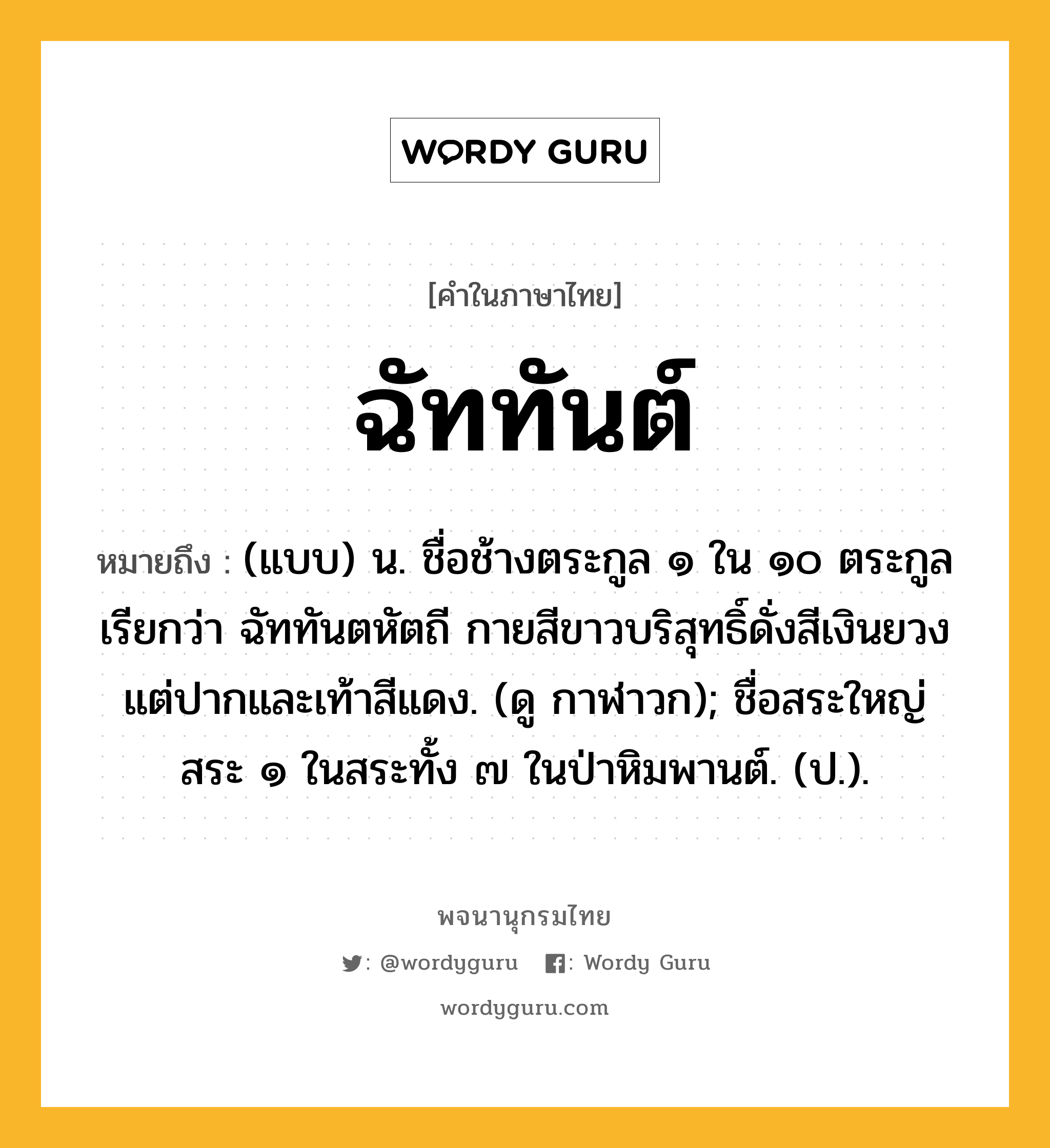 ฉัททันต์ ความหมาย หมายถึงอะไร?, คำในภาษาไทย ฉัททันต์ หมายถึง (แบบ) น. ชื่อช้างตระกูล ๑ ใน ๑๐ ตระกูลเรียกว่า ฉัททันตหัตถี กายสีขาวบริสุทธิ์ดั่งสีเงินยวง แต่ปากและเท้าสีแดง. (ดู กาฬาวก); ชื่อสระใหญ่สระ ๑ ในสระทั้ง ๗ ในป่าหิมพานต์. (ป.).