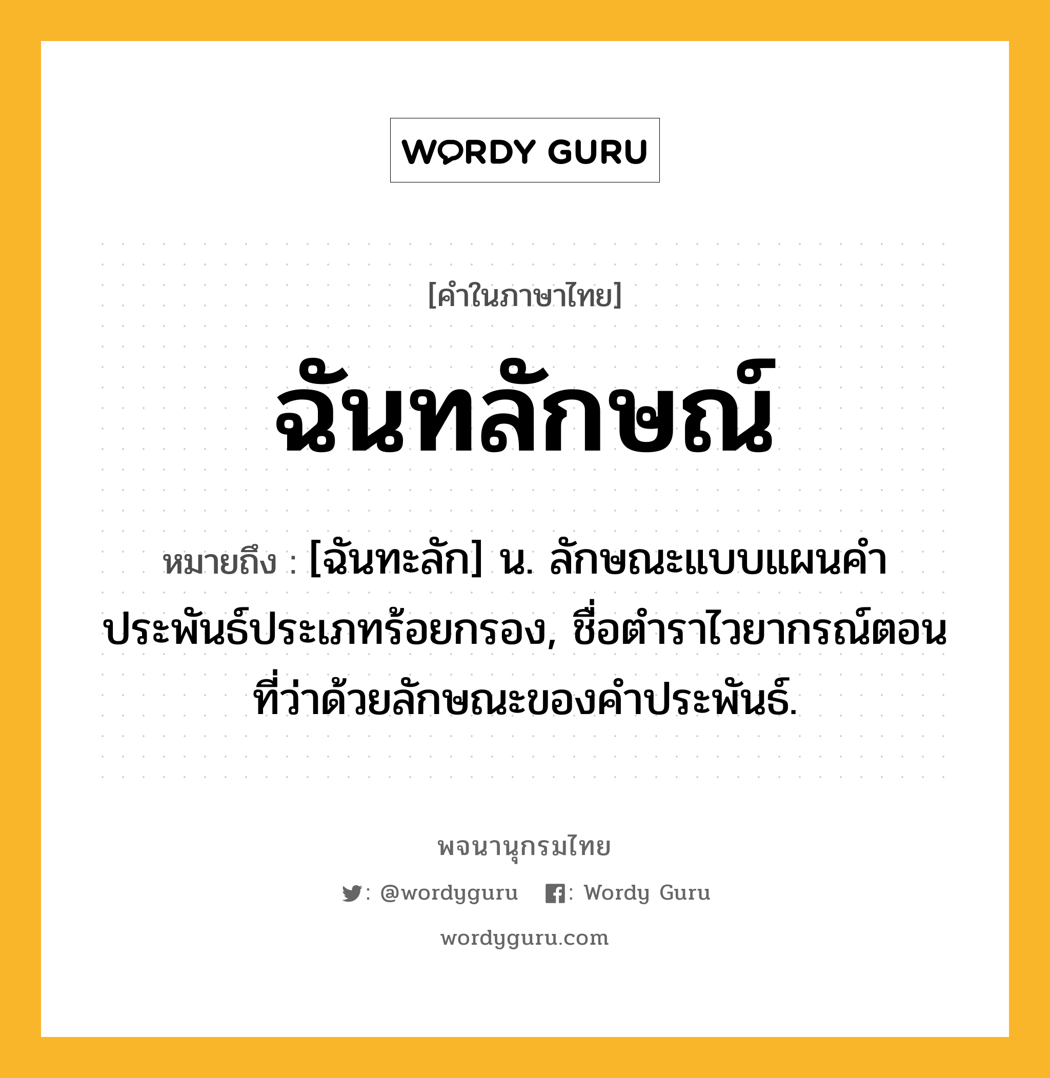 ฉันทลักษณ์ ความหมาย หมายถึงอะไร?, คำในภาษาไทย ฉันทลักษณ์ หมายถึง [ฉันทะลัก] น. ลักษณะแบบแผนคำประพันธ์ประเภทร้อยกรอง, ชื่อตำราไวยากรณ์ตอนที่ว่าด้วยลักษณะของคำประพันธ์.