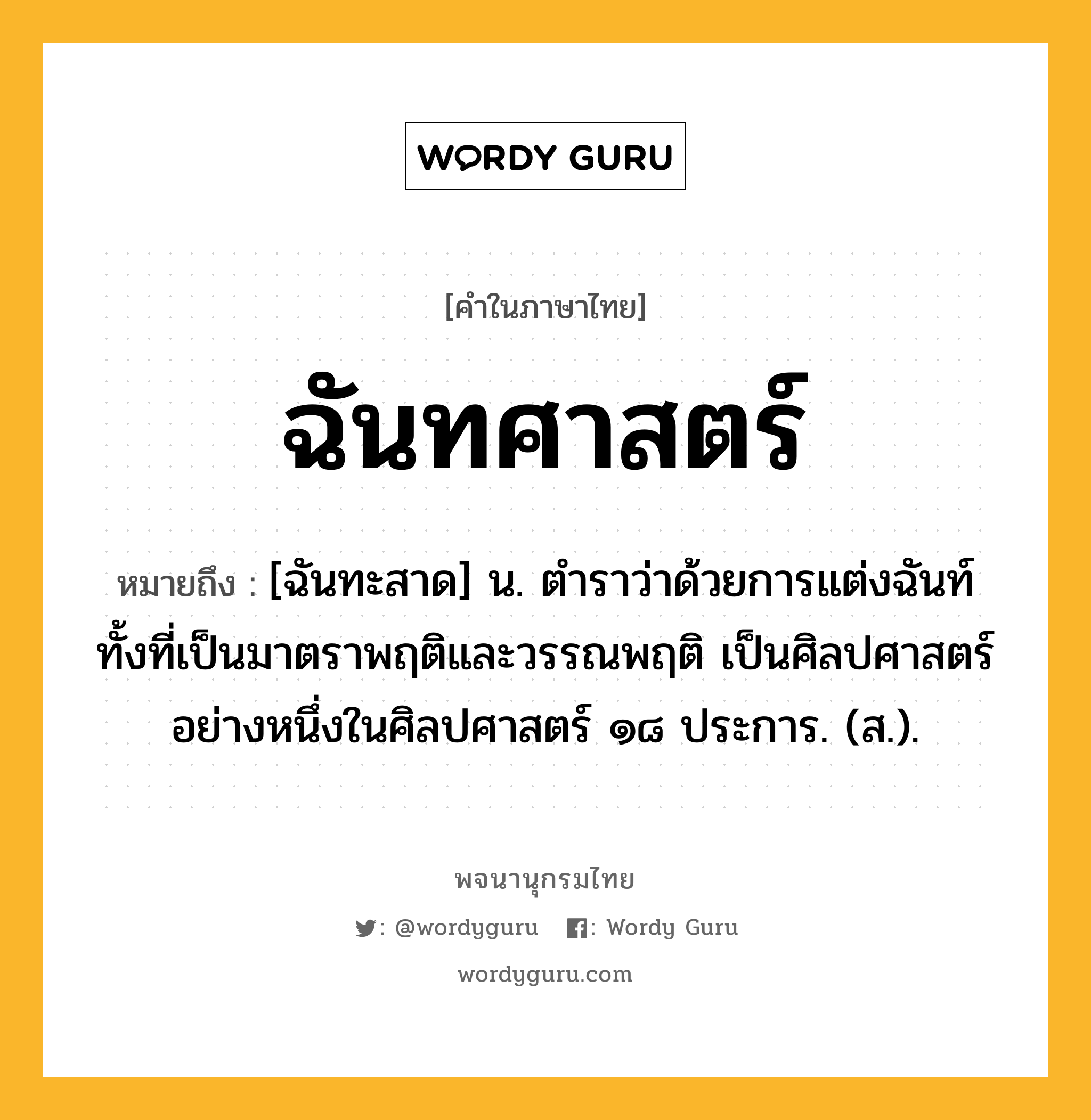 ฉันทศาสตร์ ความหมาย หมายถึงอะไร?, คำในภาษาไทย ฉันทศาสตร์ หมายถึง [ฉันทะสาด] น. ตำราว่าด้วยการแต่งฉันท์ทั้งที่เป็นมาตราพฤติและวรรณพฤติ เป็นศิลปศาสตร์อย่างหนึ่งในศิลปศาสตร์ ๑๘ ประการ. (ส.).