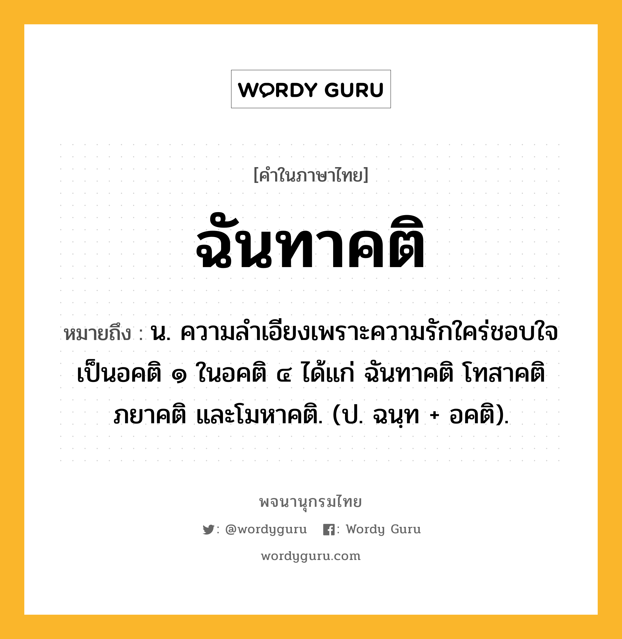 ฉันทาคติ ความหมาย หมายถึงอะไร?, คำในภาษาไทย ฉันทาคติ หมายถึง น. ความลำเอียงเพราะความรักใคร่ชอบใจ เป็นอคติ ๑ ในอคติ ๔ ได้แก่ ฉันทาคติ โทสาคติ ภยาคติ และโมหาคติ. (ป. ฉนฺท + อคติ).