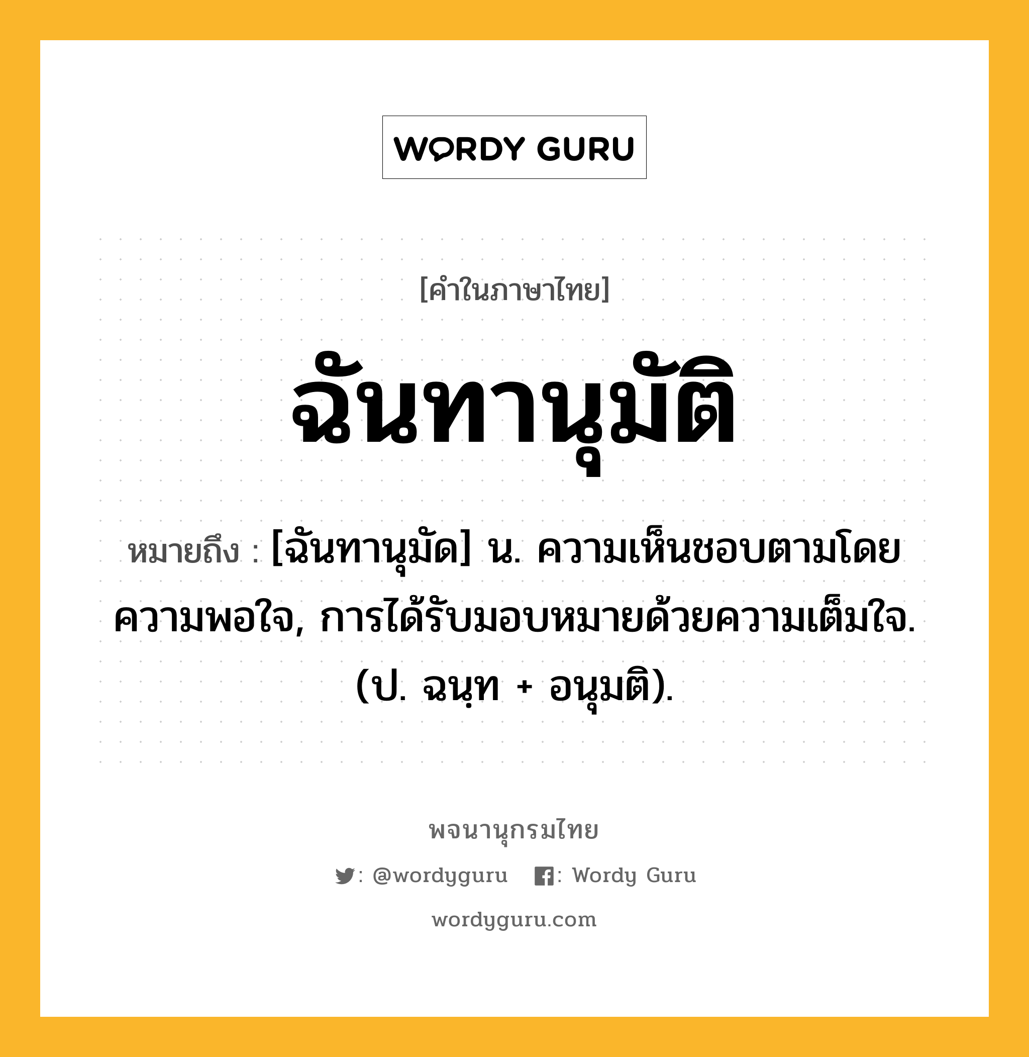 ฉันทานุมัติ ความหมาย หมายถึงอะไร?, คำในภาษาไทย ฉันทานุมัติ หมายถึง [ฉันทานุมัด] น. ความเห็นชอบตามโดยความพอใจ, การได้รับมอบหมายด้วยความเต็มใจ. (ป. ฉนฺท + อนุมติ).