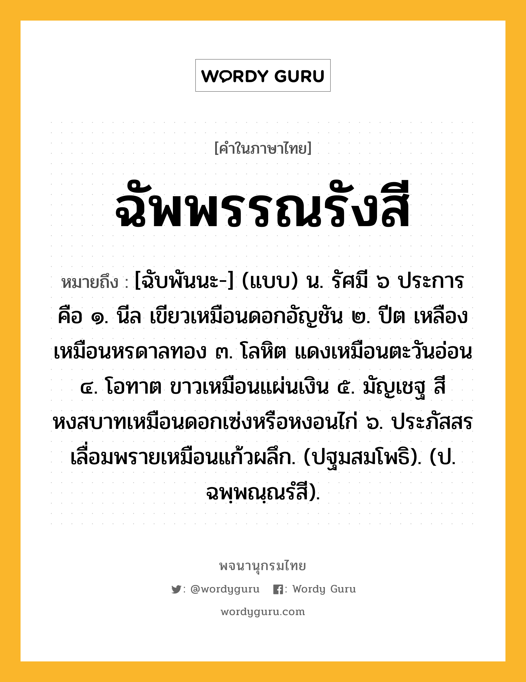 ฉัพพรรณรังสี ความหมาย หมายถึงอะไร?, คำในภาษาไทย ฉัพพรรณรังสี หมายถึง [ฉับพันนะ-] (แบบ) น. รัศมี ๖ ประการ คือ ๑. นีล เขียวเหมือนดอกอัญชัน ๒. ปีต เหลืองเหมือนหรดาลทอง ๓. โลหิต แดงเหมือนตะวันอ่อน ๔. โอทาต ขาวเหมือนแผ่นเงิน ๕. มัญเชฐ สีหงสบาทเหมือนดอกเซ่งหรือหงอนไก่ ๖. ประภัสสร เลื่อมพรายเหมือนแก้วผลึก. (ปฐมสมโพธิ). (ป. ฉพฺพณฺณรํสี).