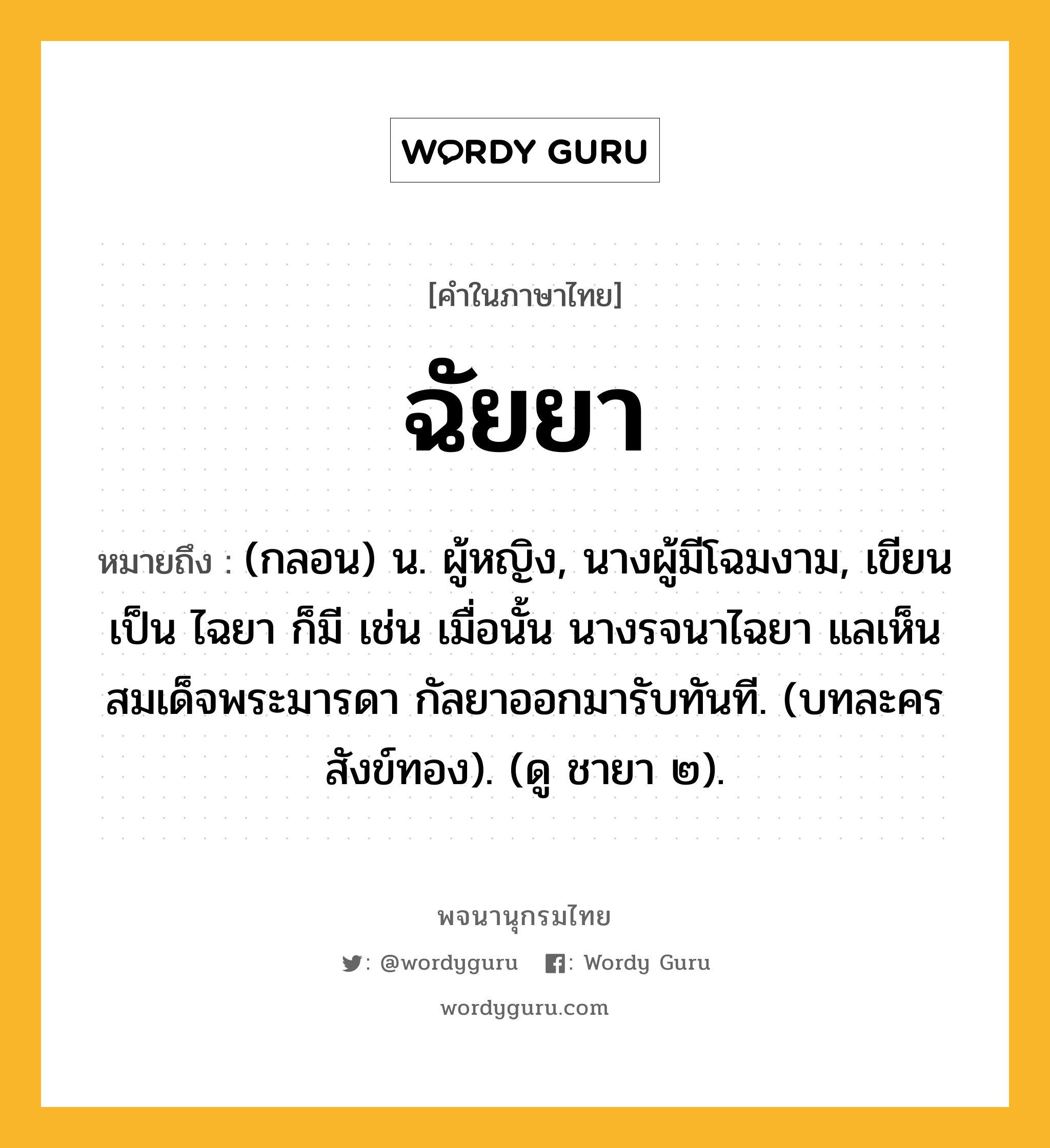 ฉัยยา ความหมาย หมายถึงอะไร?, คำในภาษาไทย ฉัยยา หมายถึง (กลอน) น. ผู้หญิง, นางผู้มีโฉมงาม, เขียนเป็น ไฉยา ก็มี เช่น เมื่อนั้น นางรจนาไฉยา แลเห็นสมเด็จพระมารดา กัลยาออกมารับทันที. (บทละครสังข์ทอง). (ดู ชายา ๒).