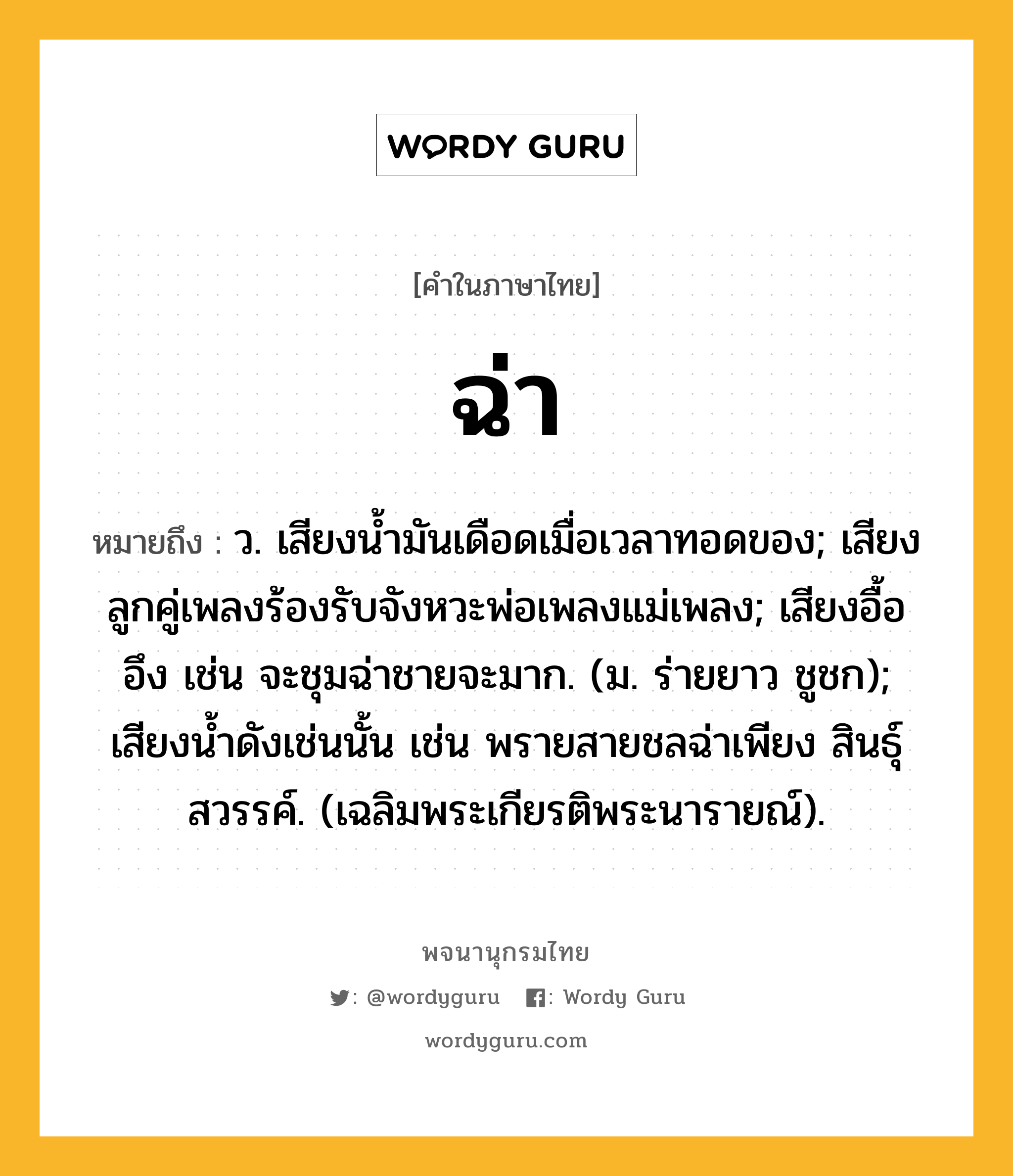 ฉ่า ความหมาย หมายถึงอะไร?, คำในภาษาไทย ฉ่า หมายถึง ว. เสียงนํ้ามันเดือดเมื่อเวลาทอดของ; เสียงลูกคู่เพลงร้องรับจังหวะพ่อเพลงแม่เพลง; เสียงอื้ออึง เช่น จะชุมฉ่าชายจะมาก. (ม. ร่ายยาว ชูชก); เสียงนํ้าดังเช่นนั้น เช่น พรายสายชลฉ่าเพียง สินธุ์สวรรค์. (เฉลิมพระเกียรติพระนารายณ์).