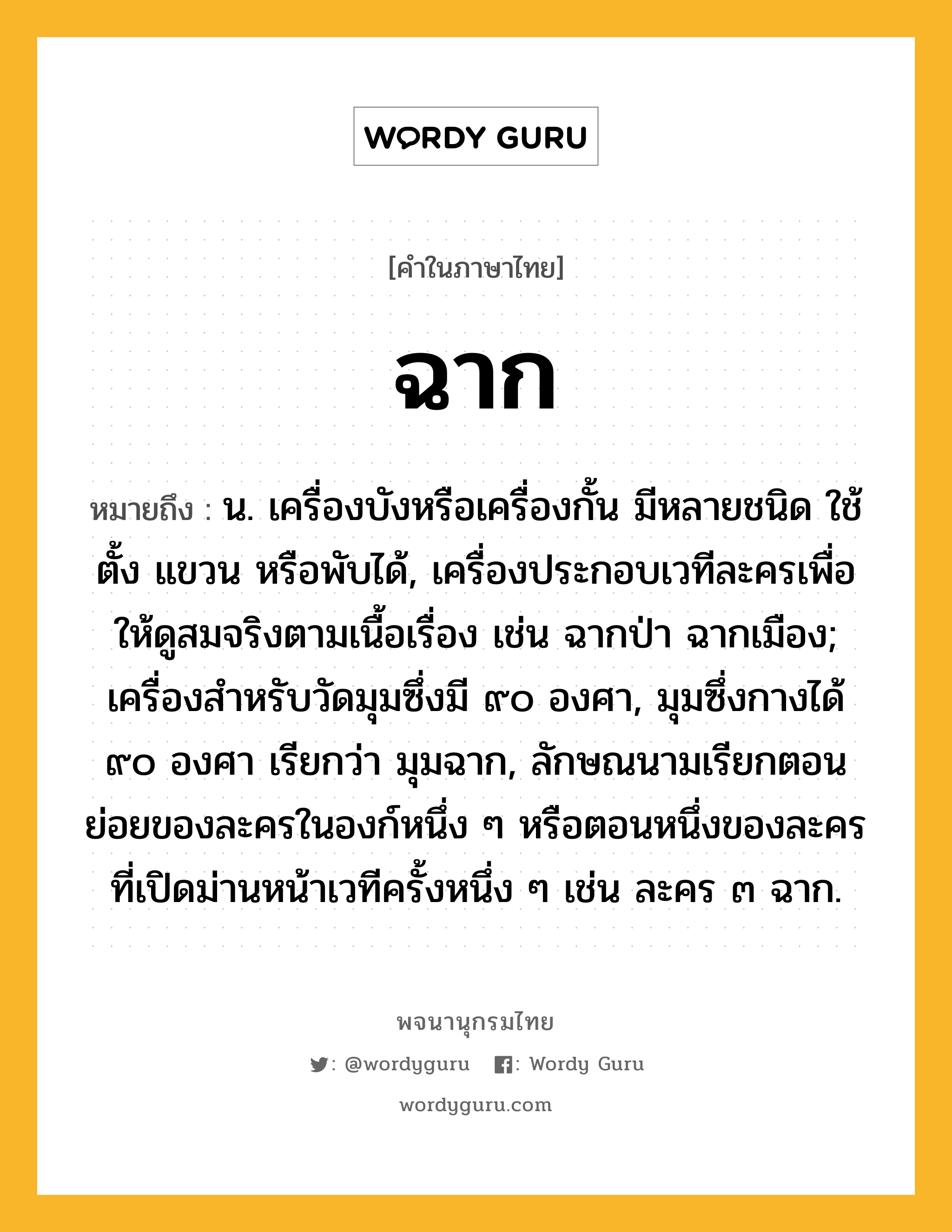 ฉาก ความหมาย หมายถึงอะไร?, คำในภาษาไทย ฉาก หมายถึง น. เครื่องบังหรือเครื่องกั้น มีหลายชนิด ใช้ตั้ง แขวน หรือพับได้, เครื่องประกอบเวทีละครเพื่อให้ดูสมจริงตามเนื้อเรื่อง เช่น ฉากป่า ฉากเมือง; เครื่องสําหรับวัดมุมซึ่งมี ๙๐ องศา, มุมซึ่งกางได้ ๙๐ องศา เรียกว่า มุมฉาก, ลักษณนามเรียกตอนย่อยของละครในองก์หนึ่ง ๆ หรือตอนหนึ่งของละครที่เปิดม่านหน้าเวทีครั้งหนึ่ง ๆ เช่น ละคร ๓ ฉาก.