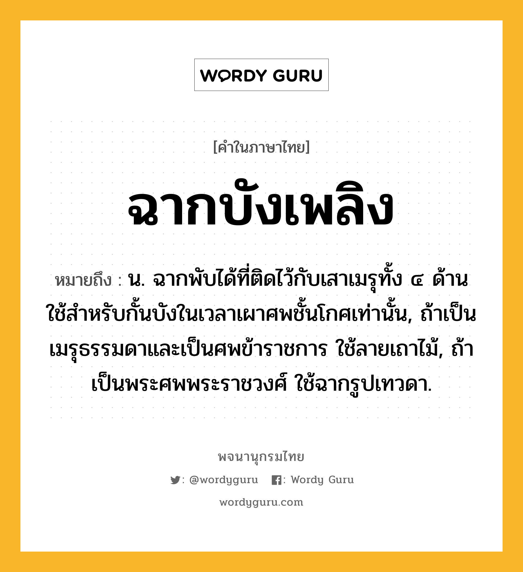 ฉากบังเพลิง ความหมาย หมายถึงอะไร?, คำในภาษาไทย ฉากบังเพลิง หมายถึง น. ฉากพับได้ที่ติดไว้กับเสาเมรุทั้ง ๔ ด้าน ใช้สําหรับกั้นบังในเวลาเผาศพชั้นโกศเท่านั้น, ถ้าเป็นเมรุธรรมดาและเป็นศพข้าราชการ ใช้ลายเถาไม้, ถ้าเป็นพระศพพระราชวงศ์ ใช้ฉากรูปเทวดา.