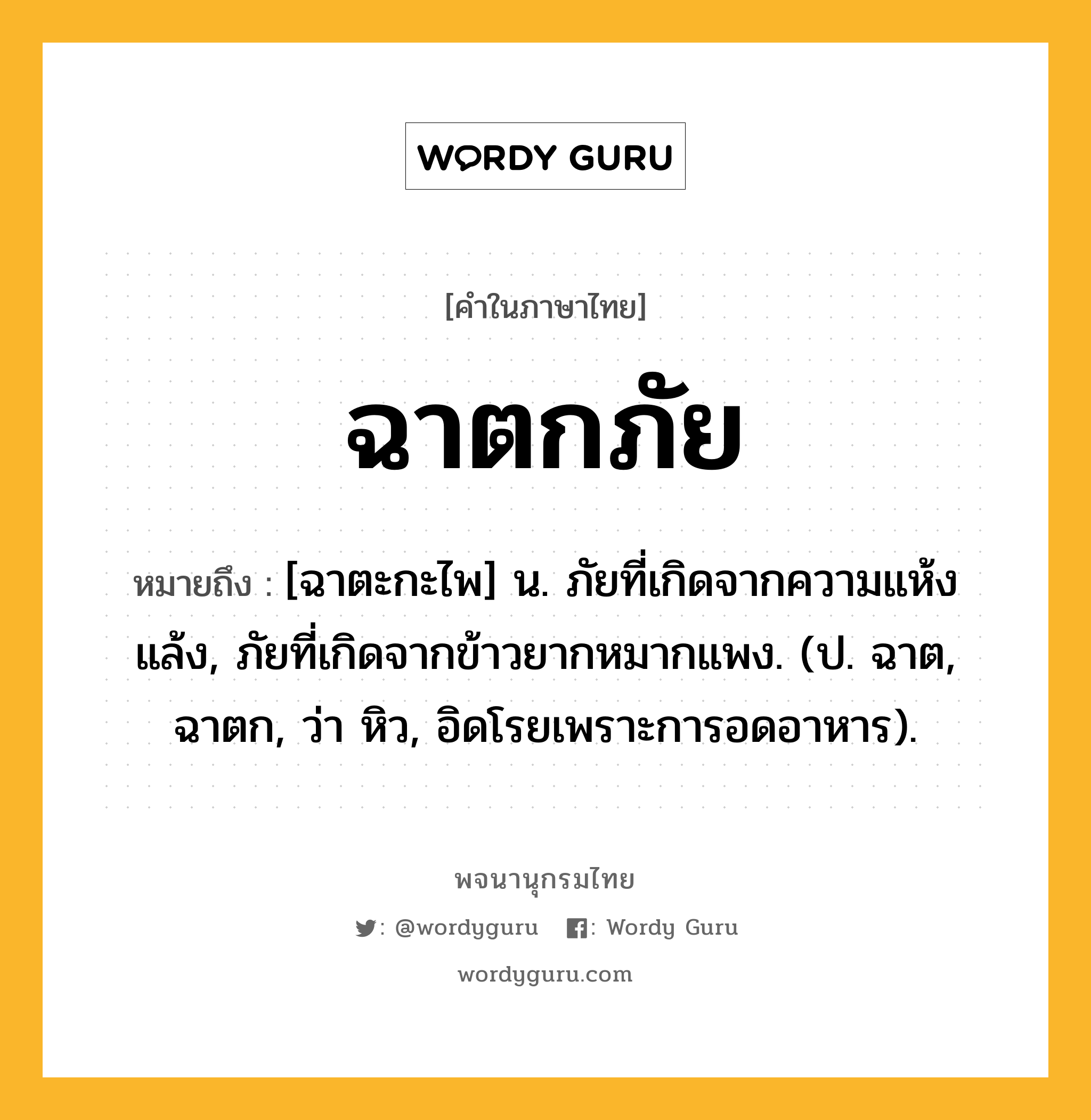 ฉาตกภัย ความหมาย หมายถึงอะไร?, คำในภาษาไทย ฉาตกภัย หมายถึง [ฉาตะกะไพ] น. ภัยที่เกิดจากความแห้งแล้ง, ภัยที่เกิดจากข้าวยากหมากแพง. (ป. ฉาต, ฉาตก, ว่า หิว, อิดโรยเพราะการอดอาหาร).