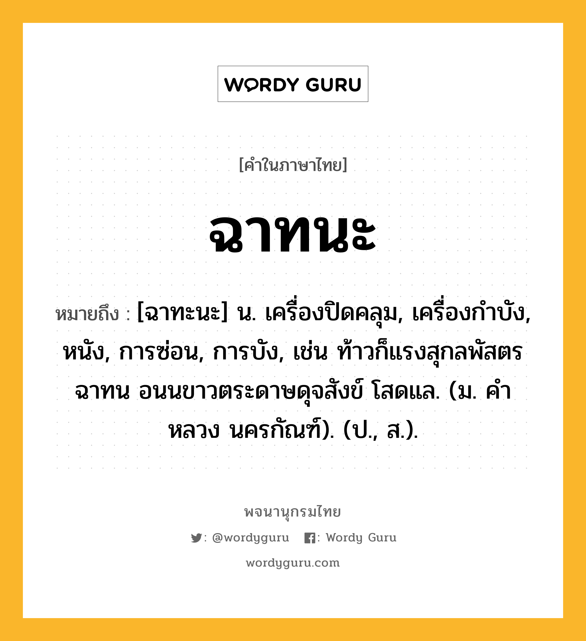 ฉาทนะ ความหมาย หมายถึงอะไร?, คำในภาษาไทย ฉาทนะ หมายถึง [ฉาทะนะ] น. เครื่องปิดคลุม, เครื่องกําบัง, หนัง, การซ่อน, การบัง, เช่น ท้าวก็แรงสุกลพัสตรฉาทน อนนขาวตระดาษดุจสังข์ โสดแล. (ม. คําหลวง นครกัณฑ์). (ป., ส.).