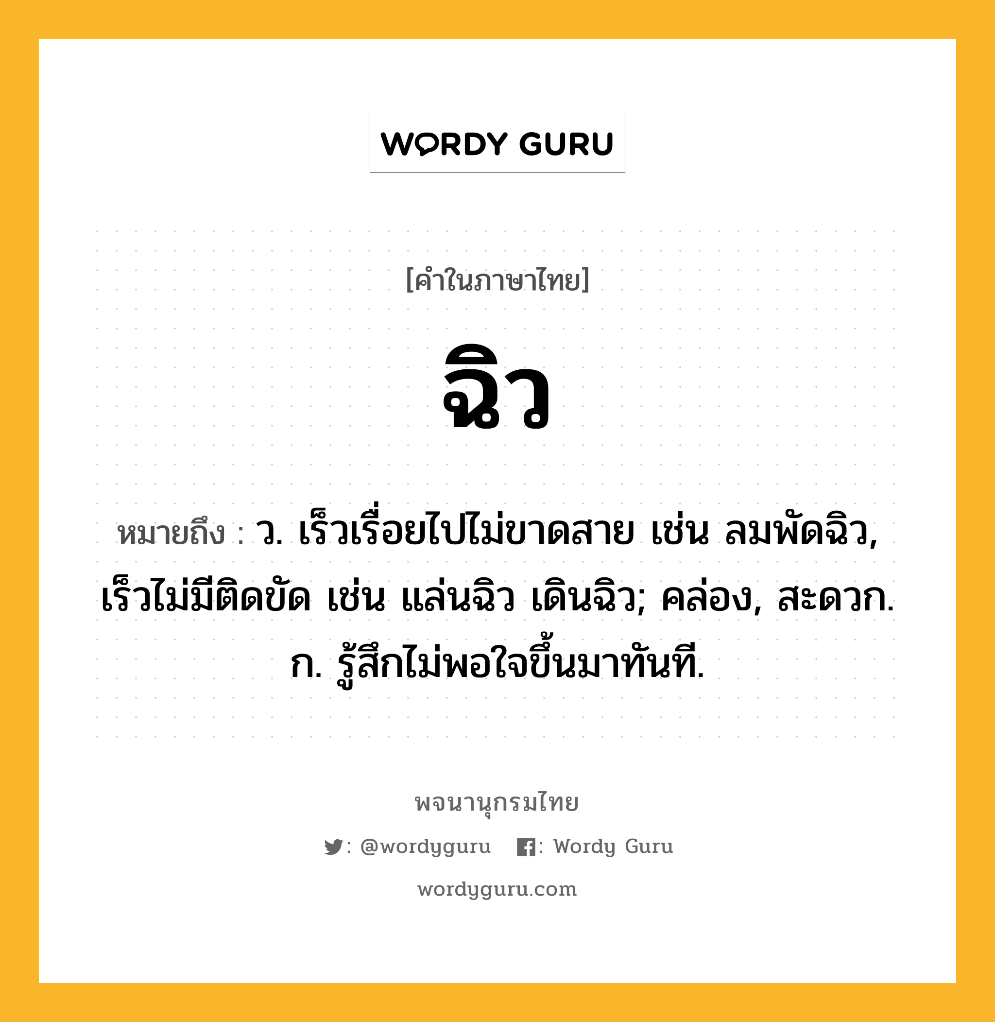 ฉิว ความหมาย หมายถึงอะไร?, คำในภาษาไทย ฉิว หมายถึง ว. เร็วเรื่อยไปไม่ขาดสาย เช่น ลมพัดฉิว, เร็วไม่มีติดขัด เช่น แล่นฉิว เดินฉิว; คล่อง, สะดวก. ก. รู้สึกไม่พอใจขึ้นมาทันที.