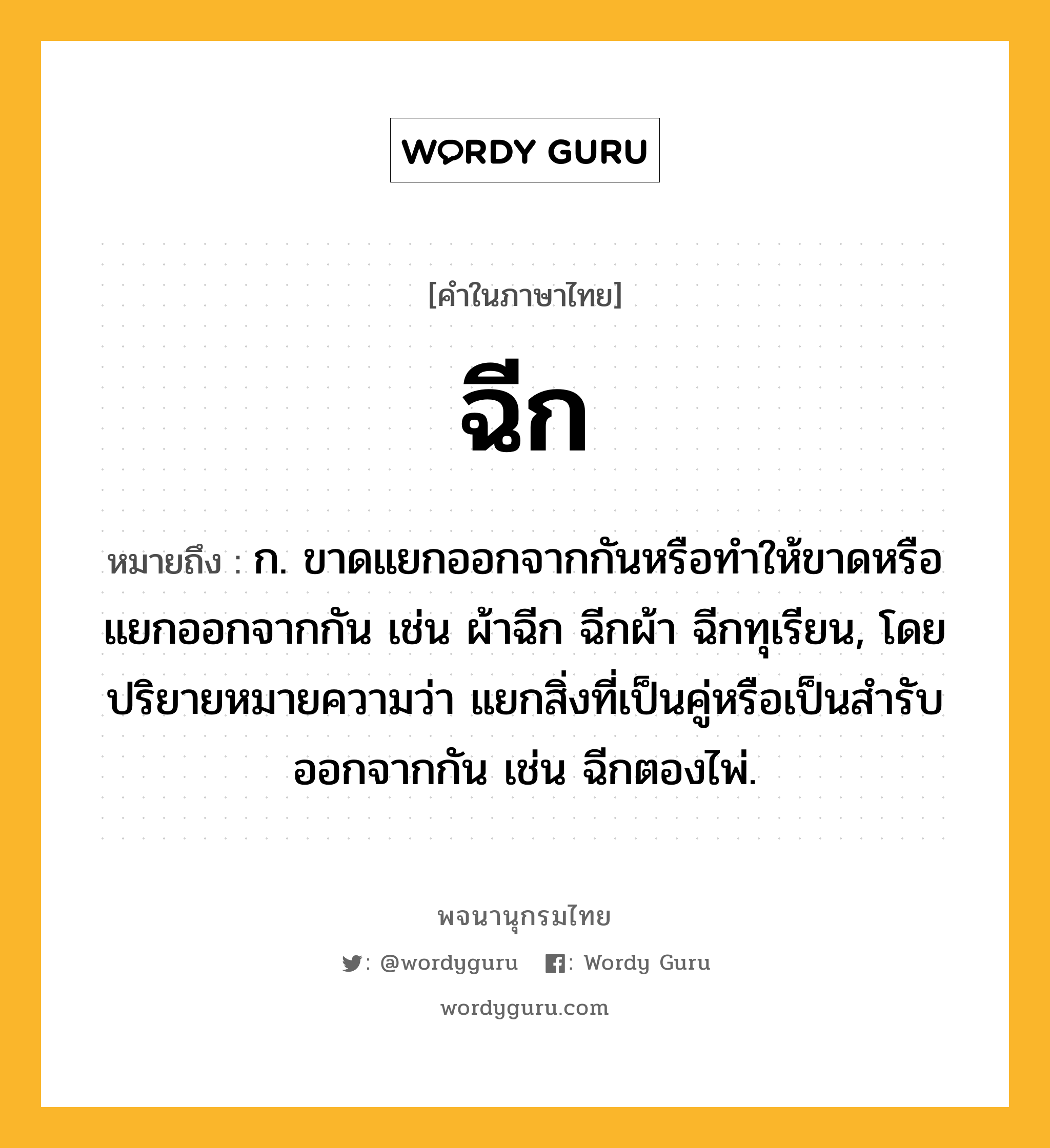 ฉีก ความหมาย หมายถึงอะไร?, คำในภาษาไทย ฉีก หมายถึง ก. ขาดแยกออกจากกันหรือทําให้ขาดหรือแยกออกจากกัน เช่น ผ้าฉีก ฉีกผ้า ฉีกทุเรียน, โดยปริยายหมายความว่า แยกสิ่งที่เป็นคู่หรือเป็นสํารับออกจากกัน เช่น ฉีกตองไพ่.