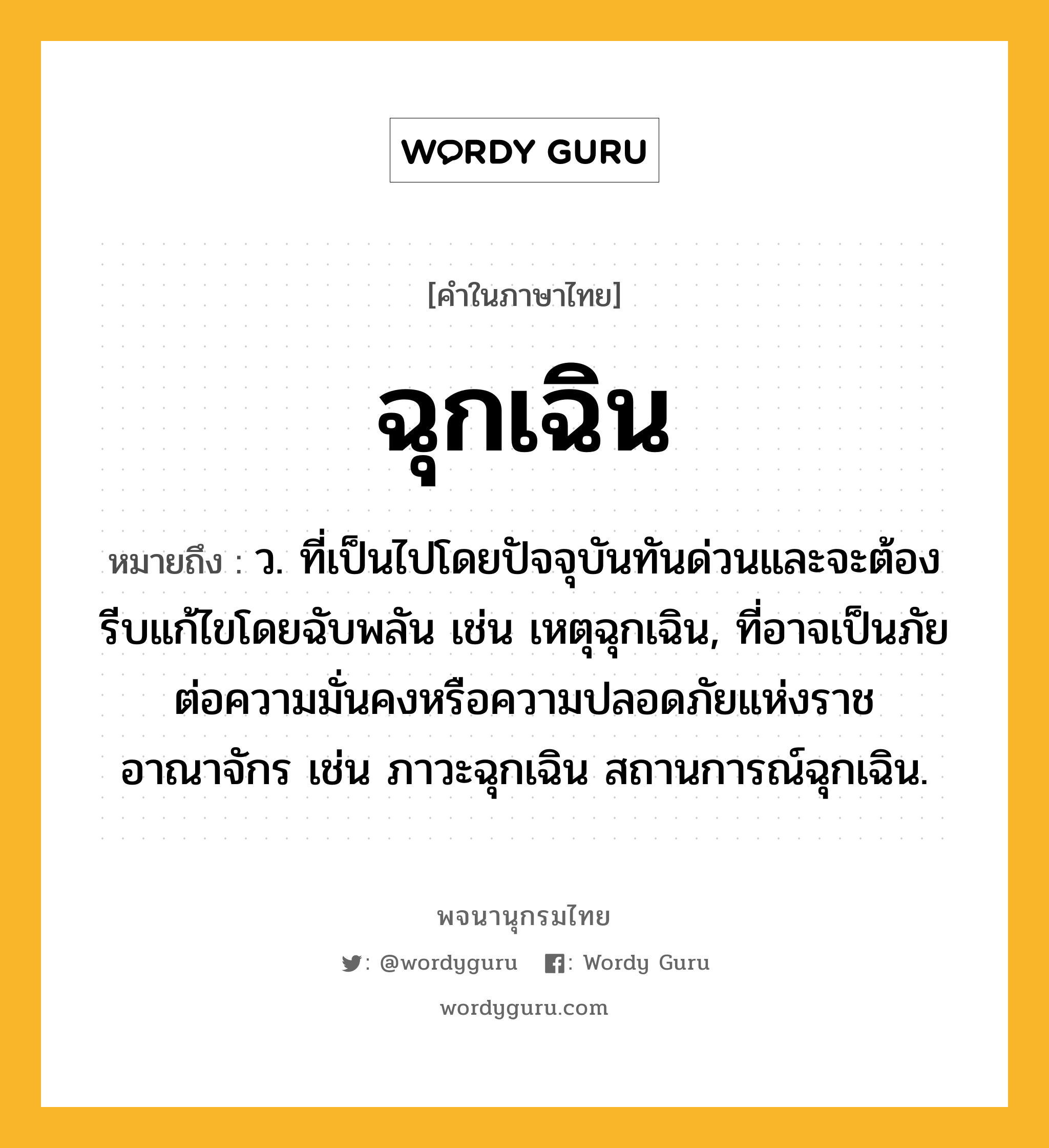 ฉุกเฉิน ความหมาย หมายถึงอะไร?, คำในภาษาไทย ฉุกเฉิน หมายถึง ว. ที่เป็นไปโดยปัจจุบันทันด่วนและจะต้องรีบแก้ไขโดยฉับพลัน เช่น เหตุฉุกเฉิน, ที่อาจเป็นภัยต่อความมั่นคงหรือความปลอดภัยแห่งราชอาณาจักร เช่น ภาวะฉุกเฉิน สถานการณ์ฉุกเฉิน.