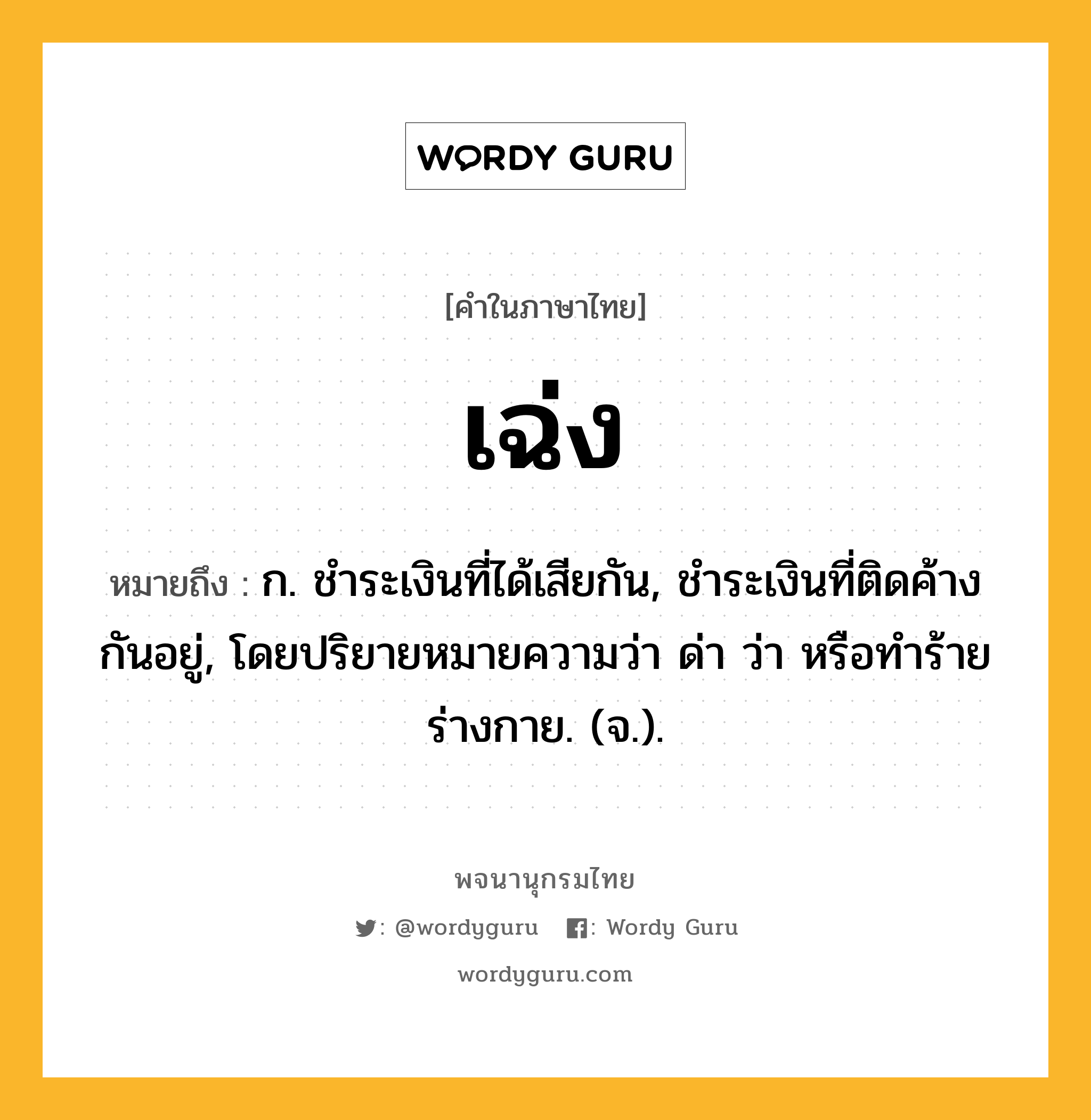 เฉ่ง ความหมาย หมายถึงอะไร?, คำในภาษาไทย เฉ่ง หมายถึง ก. ชําระเงินที่ได้เสียกัน, ชําระเงินที่ติดค้างกันอยู่, โดยปริยายหมายความว่า ด่า ว่า หรือทําร้ายร่างกาย. (จ.).