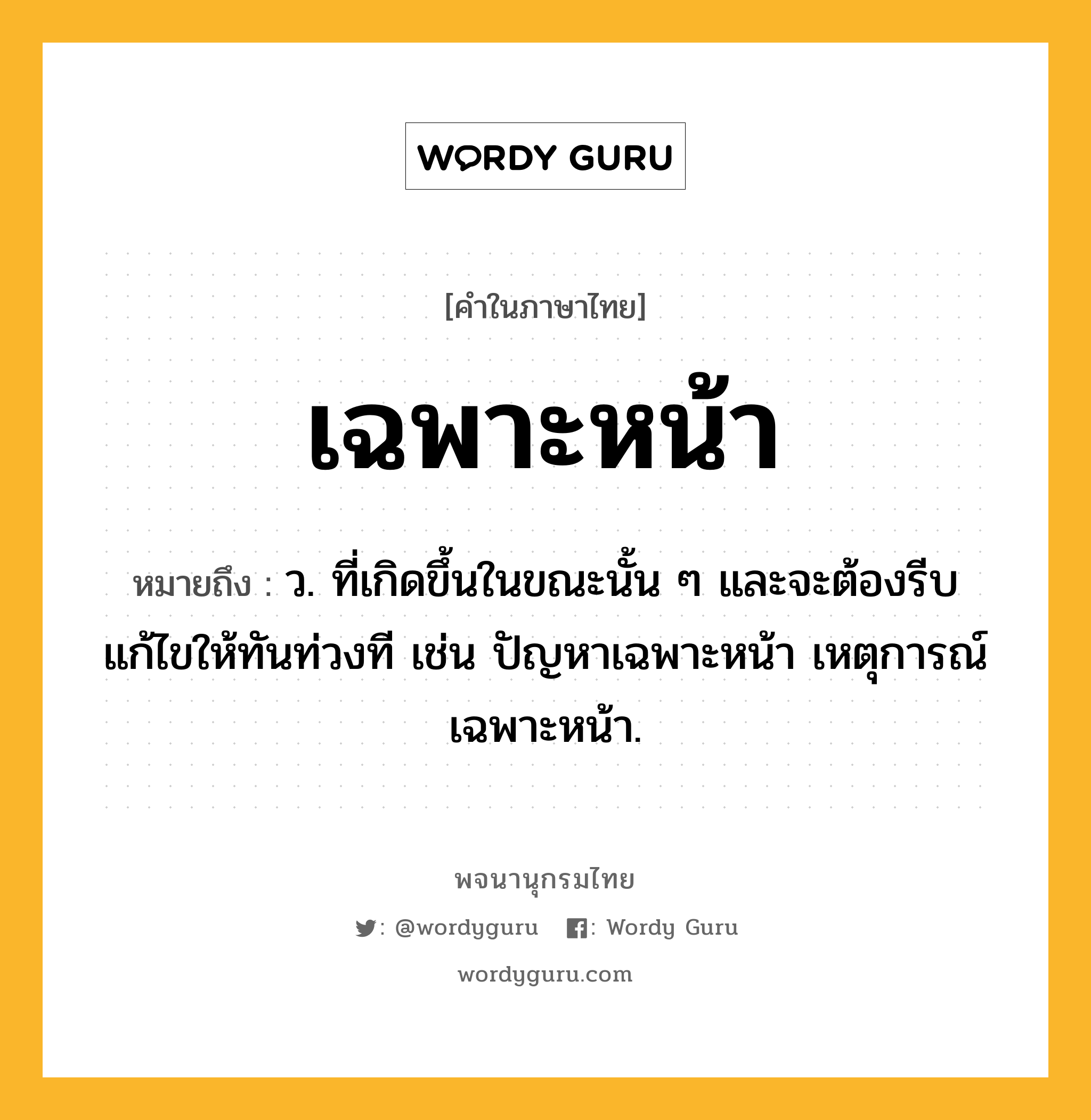 เฉพาะหน้า ความหมาย หมายถึงอะไร?, คำในภาษาไทย เฉพาะหน้า หมายถึง ว. ที่เกิดขึ้นในขณะนั้น ๆ และจะต้องรีบแก้ไขให้ทันท่วงที เช่น ปัญหาเฉพาะหน้า เหตุการณ์เฉพาะหน้า.