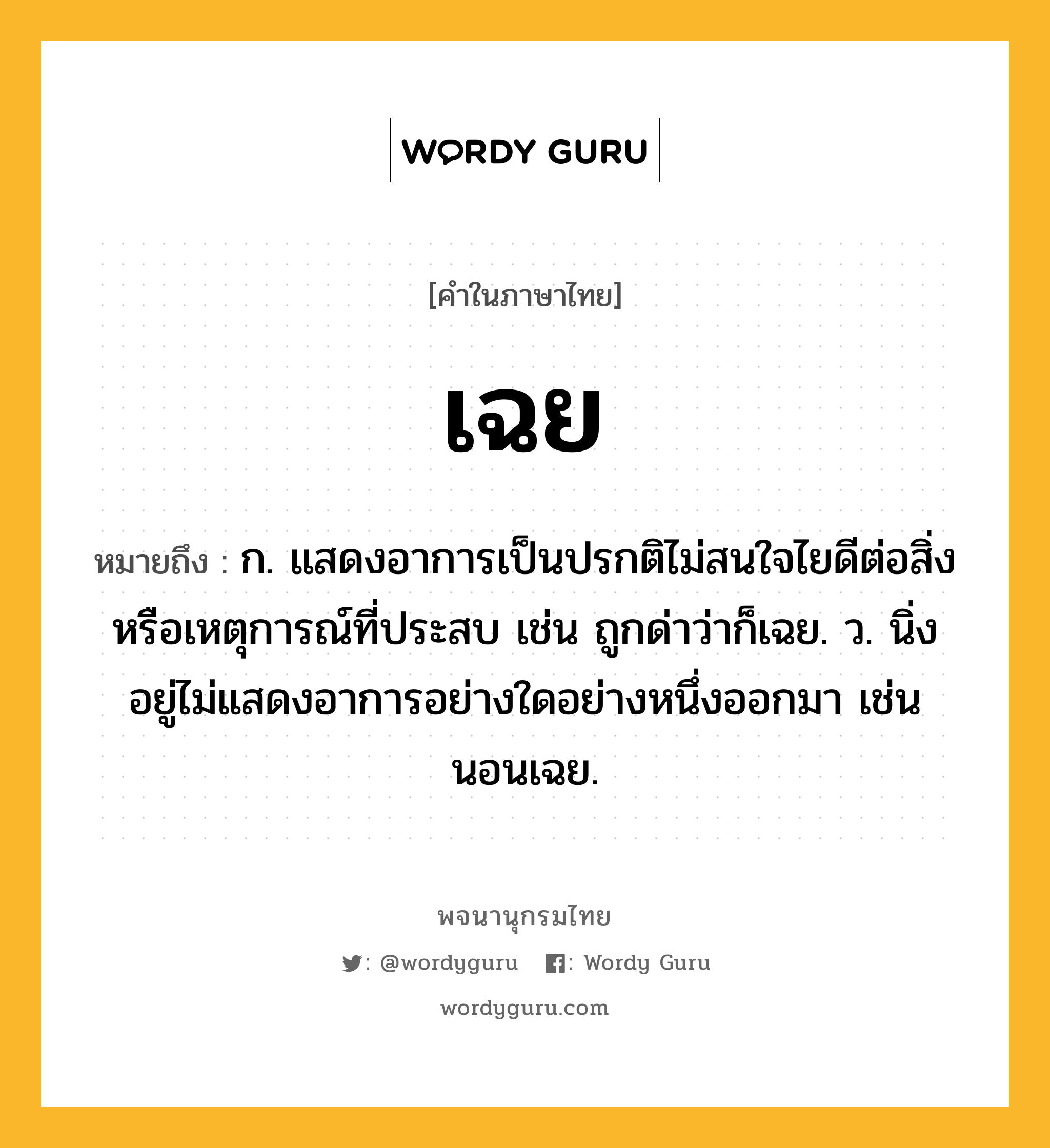 เฉย ความหมาย หมายถึงอะไร?, คำในภาษาไทย เฉย หมายถึง ก. แสดงอาการเป็นปรกติไม่สนใจไยดีต่อสิ่งหรือเหตุการณ์ที่ประสบ เช่น ถูกด่าว่าก็เฉย. ว. นิ่งอยู่ไม่แสดงอาการอย่างใดอย่างหนึ่งออกมา เช่น นอนเฉย.