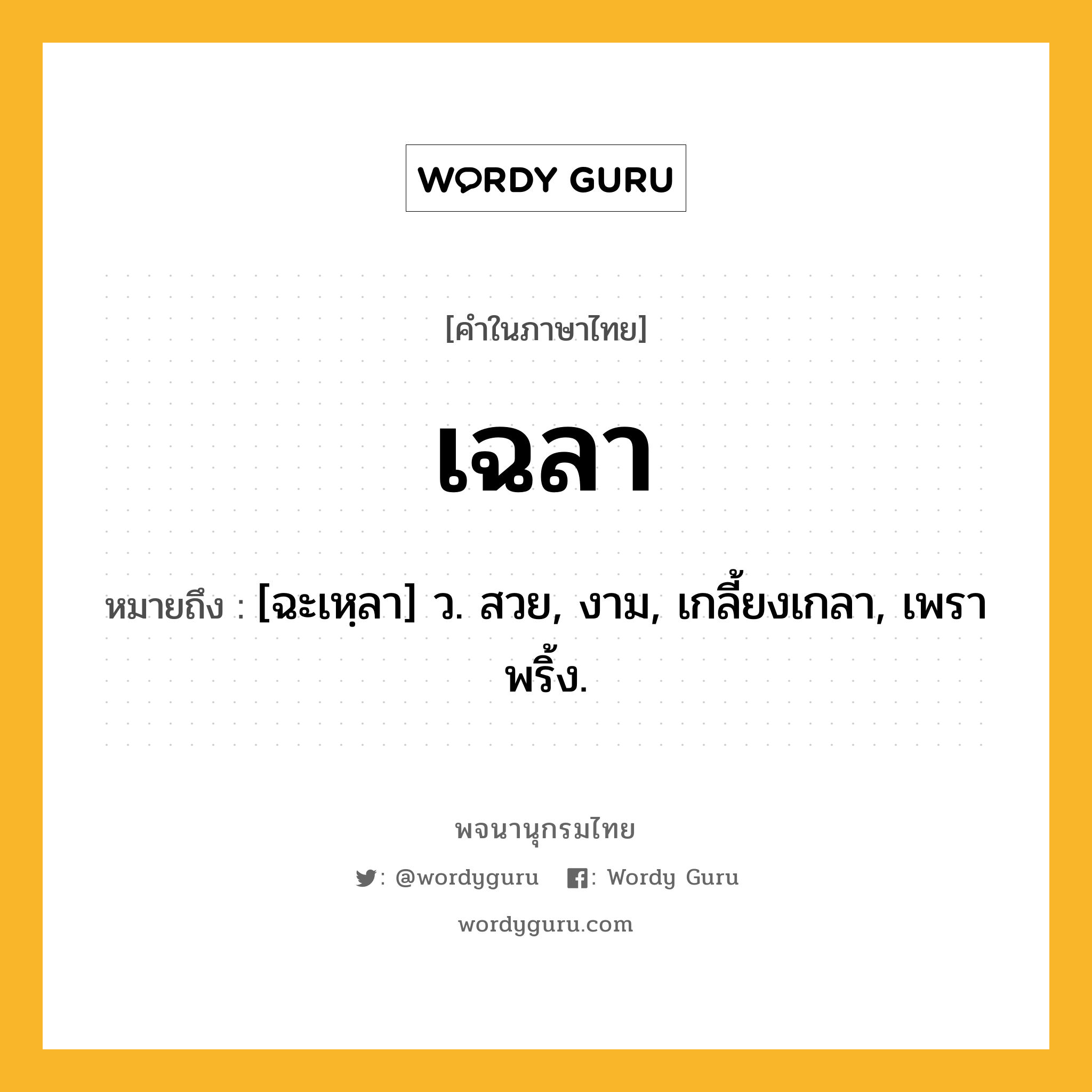 เฉลา ความหมาย หมายถึงอะไร?, คำในภาษาไทย เฉลา หมายถึง [ฉะเหฺลา] ว. สวย, งาม, เกลี้ยงเกลา, เพราพริ้ง.