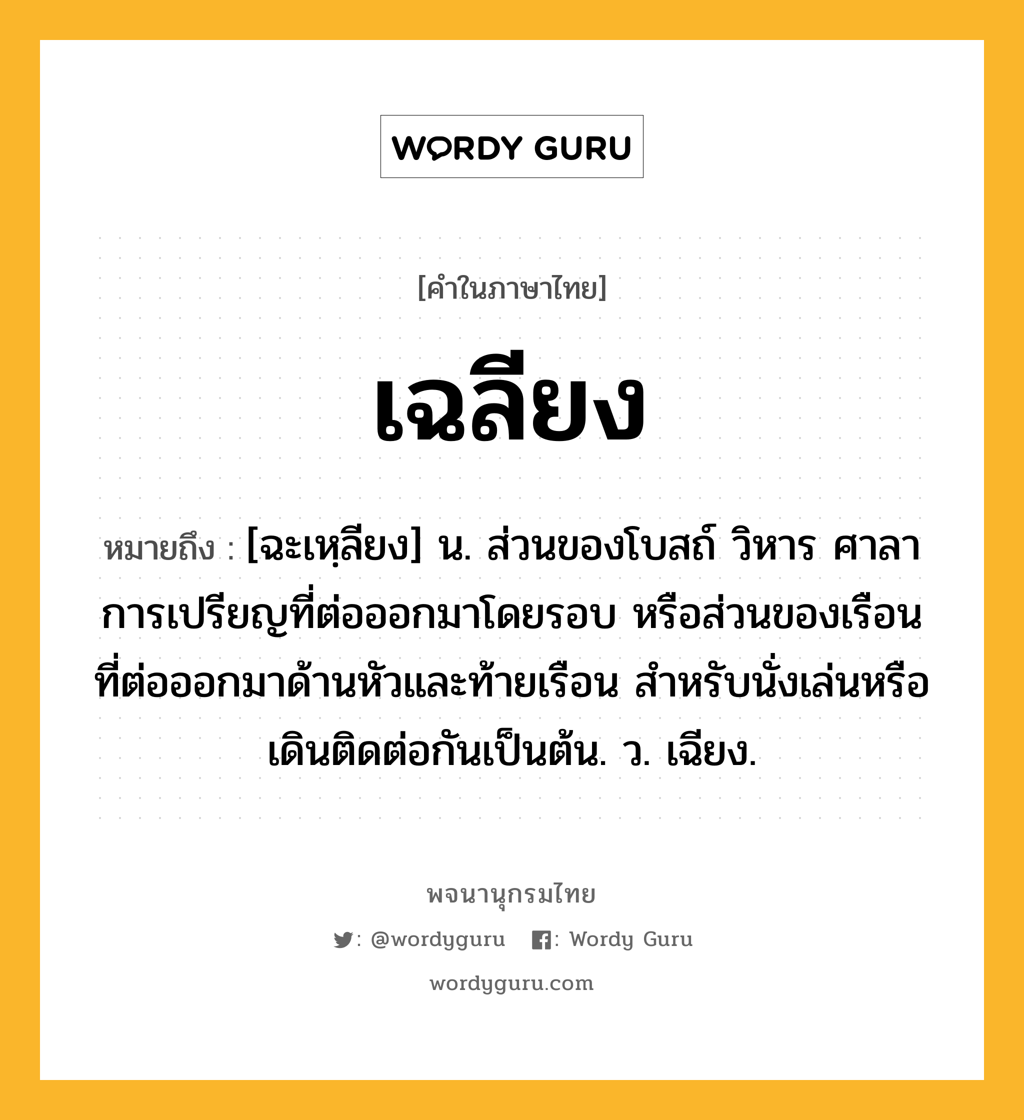 เฉลียง ความหมาย หมายถึงอะไร?, คำในภาษาไทย เฉลียง หมายถึง [ฉะเหฺลียง] น. ส่วนของโบสถ์ วิหาร ศาลาการเปรียญที่ต่อออกมาโดยรอบ หรือส่วนของเรือนที่ต่อออกมาด้านหัวและท้ายเรือน สําหรับนั่งเล่นหรือเดินติดต่อกันเป็นต้น. ว. เฉียง.