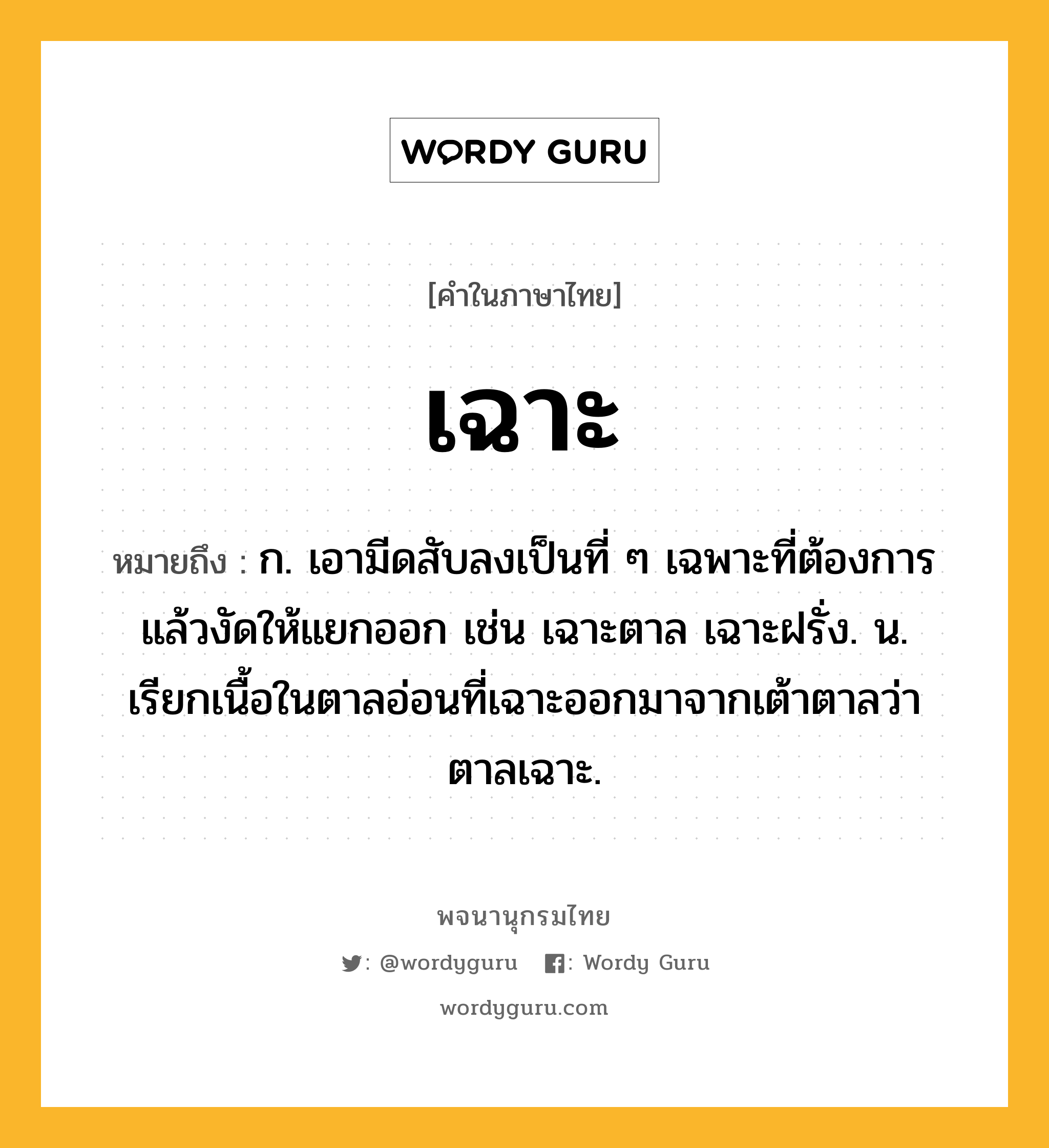 เฉาะ ความหมาย หมายถึงอะไร?, คำในภาษาไทย เฉาะ หมายถึง ก. เอามีดสับลงเป็นที่ ๆ เฉพาะที่ต้องการแล้วงัดให้แยกออก เช่น เฉาะตาล เฉาะฝรั่ง. น. เรียกเนื้อในตาลอ่อนที่เฉาะออกมาจากเต้าตาลว่า ตาลเฉาะ.