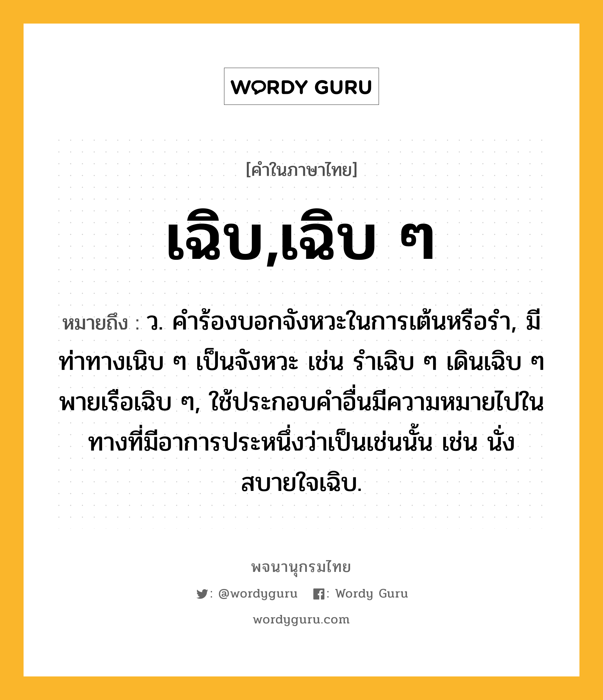 เฉิบ,เฉิบ ๆ ความหมาย หมายถึงอะไร?, คำในภาษาไทย เฉิบ,เฉิบ ๆ หมายถึง ว. คําร้องบอกจังหวะในการเต้นหรือรํา, มีท่าทางเนิบ ๆ เป็นจังหวะ เช่น รําเฉิบ ๆ เดินเฉิบ ๆ พายเรือเฉิบ ๆ, ใช้ประกอบคําอื่นมีความหมายไปในทางที่มีอาการประหนึ่งว่าเป็นเช่นนั้น เช่น นั่งสบายใจเฉิบ.