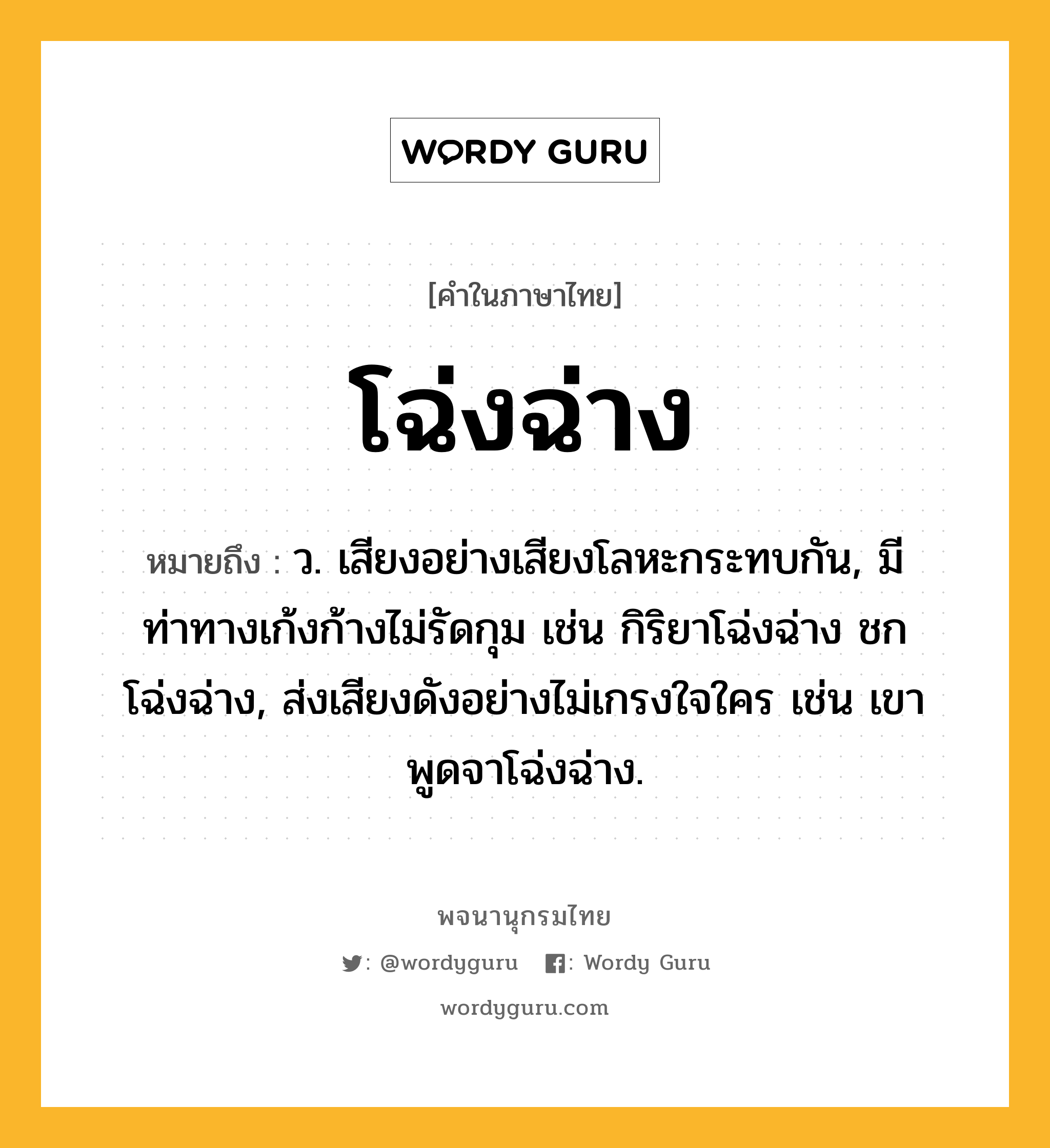 โฉ่งฉ่าง ความหมาย หมายถึงอะไร?, คำในภาษาไทย โฉ่งฉ่าง หมายถึง ว. เสียงอย่างเสียงโลหะกระทบกัน, มีท่าทางเก้งก้างไม่รัดกุม เช่น กิริยาโฉ่งฉ่าง ชกโฉ่งฉ่าง, ส่งเสียงดังอย่างไม่เกรงใจใคร เช่น เขาพูดจาโฉ่งฉ่าง.