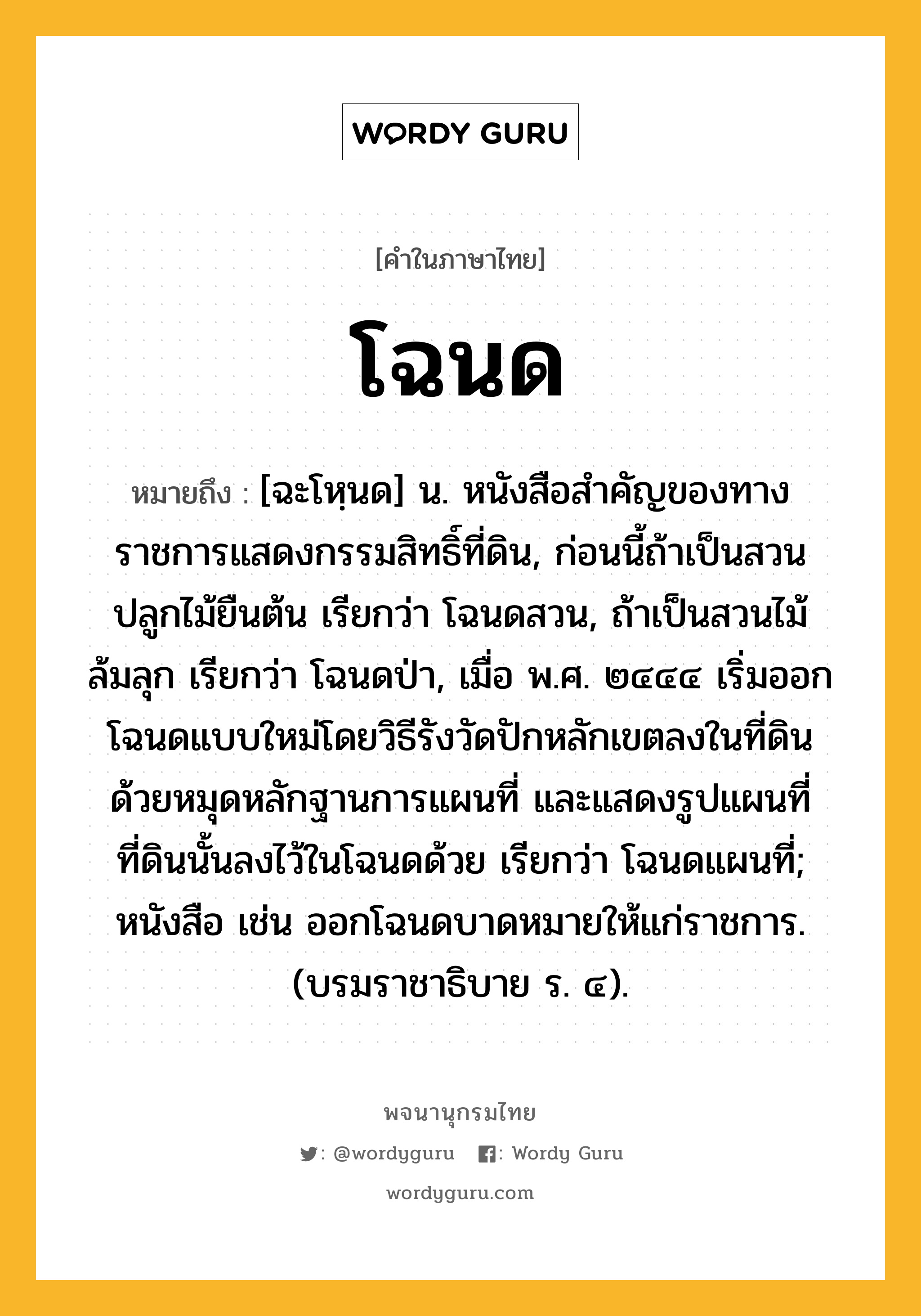 โฉนด ความหมาย หมายถึงอะไร?, คำในภาษาไทย โฉนด หมายถึง [ฉะโหฺนด] น. หนังสือสําคัญของทางราชการแสดงกรรมสิทธิ์ที่ดิน, ก่อนนี้ถ้าเป็นสวนปลูกไม้ยืนต้น เรียกว่า โฉนดสวน, ถ้าเป็นสวนไม้ล้มลุก เรียกว่า โฉนดป่า, เมื่อ พ.ศ. ๒๔๔๔ เริ่มออกโฉนดแบบใหม่โดยวิธีรังวัดปักหลักเขตลงในที่ดินด้วยหมุดหลักฐานการแผนที่ และแสดงรูปแผนที่ที่ดินนั้นลงไว้ในโฉนดด้วย เรียกว่า โฉนดแผนที่; หนังสือ เช่น ออกโฉนดบาดหมายให้แก่ราชการ. (บรมราชาธิบาย ร. ๔).