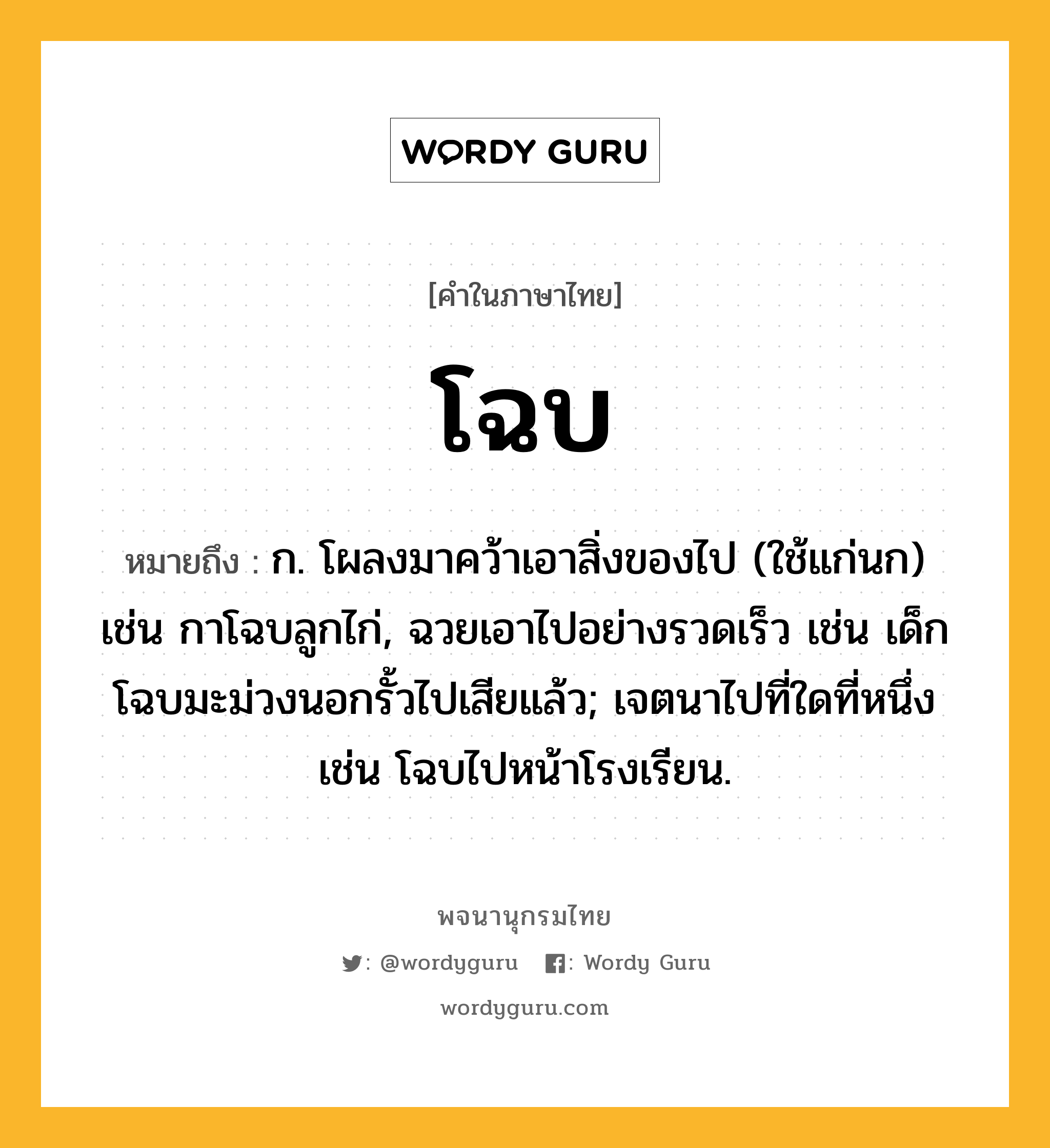 โฉบ ความหมาย หมายถึงอะไร?, คำในภาษาไทย โฉบ หมายถึง ก. โผลงมาคว้าเอาสิ่งของไป (ใช้แก่นก) เช่น กาโฉบลูกไก่, ฉวยเอาไปอย่างรวดเร็ว เช่น เด็กโฉบมะม่วงนอกรั้วไปเสียแล้ว; เจตนาไปที่ใดที่หนึ่ง เช่น โฉบไปหน้าโรงเรียน.