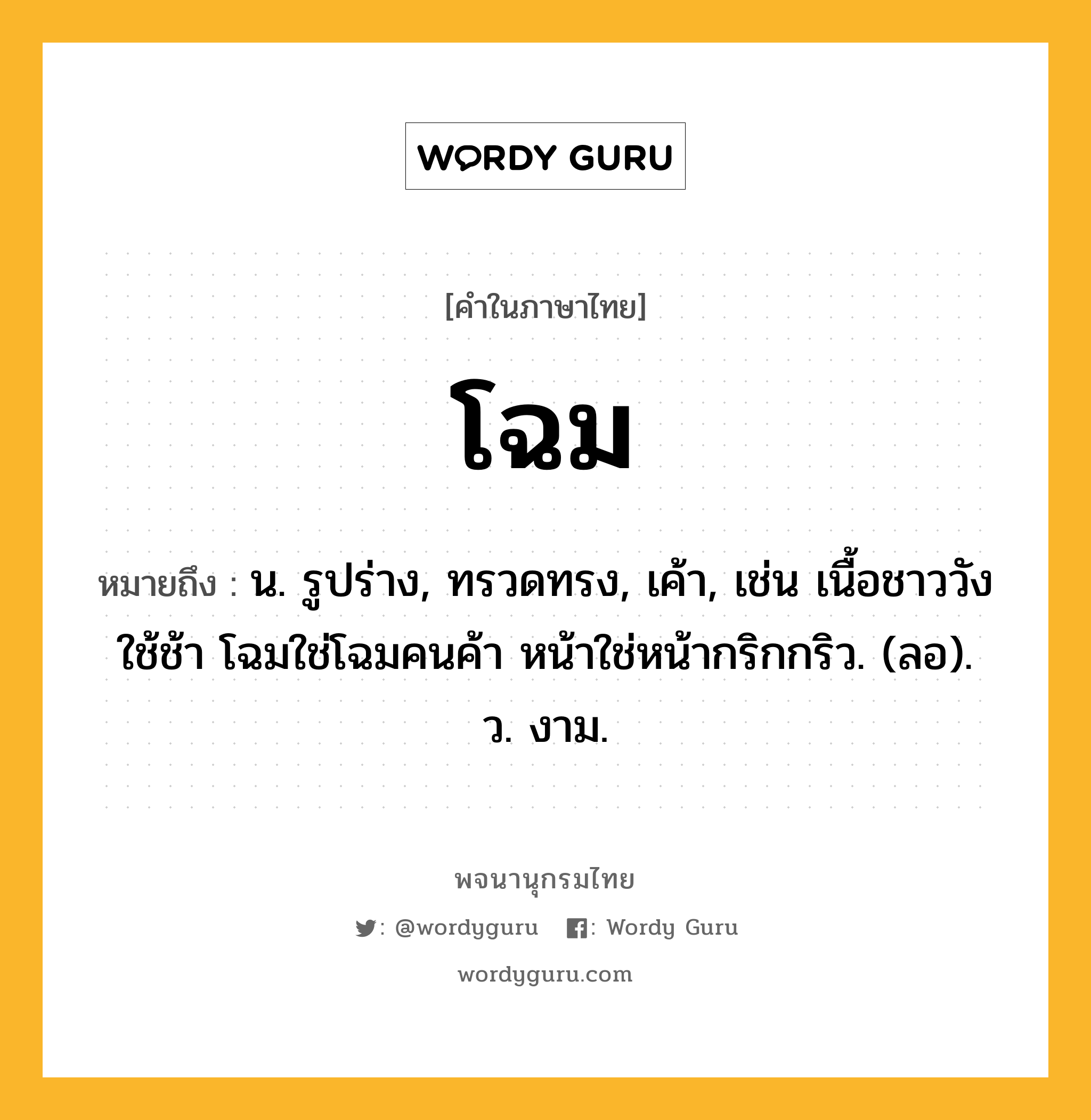 โฉม ความหมาย หมายถึงอะไร?, คำในภาษาไทย โฉม หมายถึง น. รูปร่าง, ทรวดทรง, เค้า, เช่น เนื้อชาววังใช้ช้า โฉมใช่โฉมคนค้า หน้าใช่หน้ากริกกริว. (ลอ). ว. งาม.