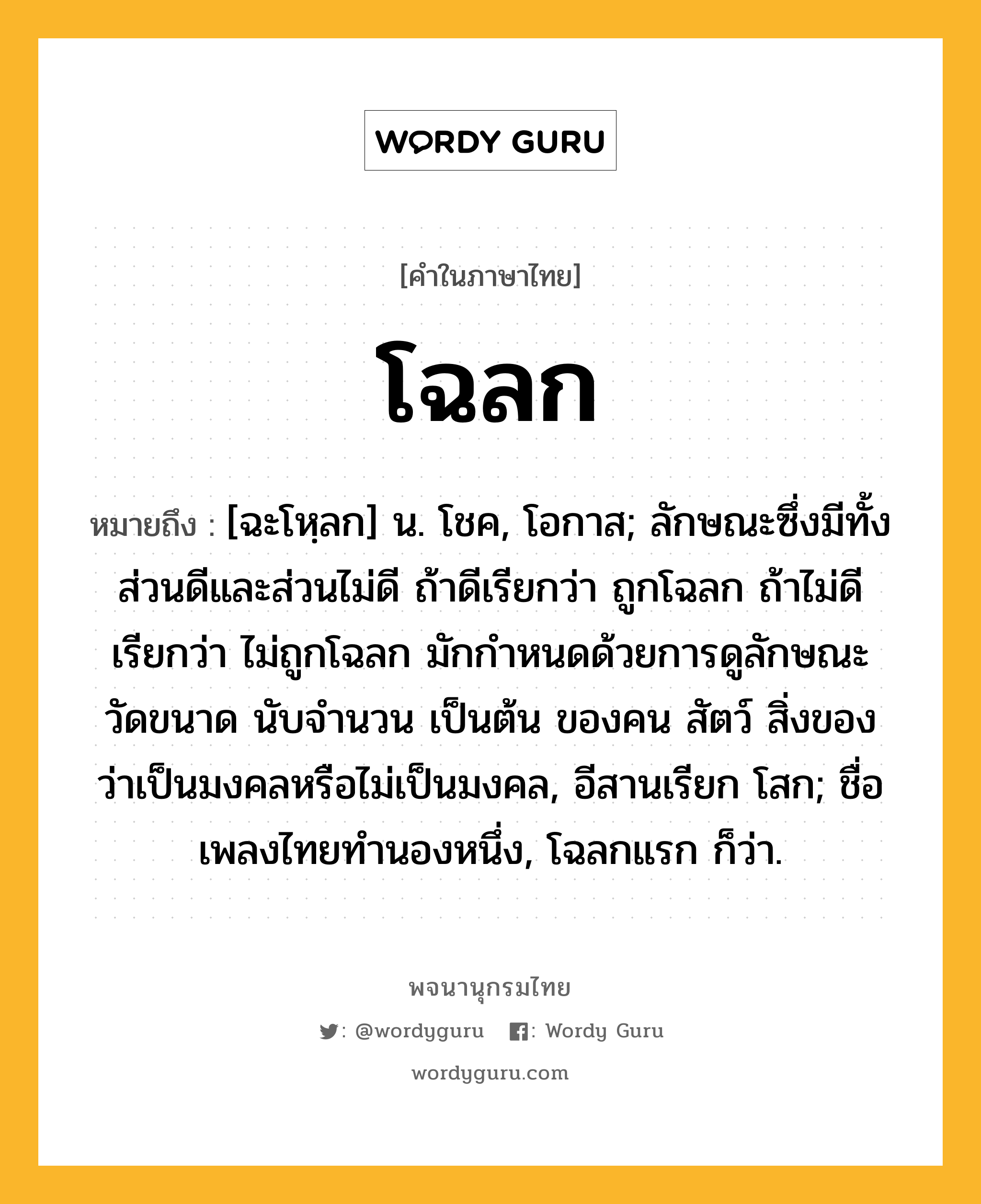 โฉลก ความหมาย หมายถึงอะไร?, คำในภาษาไทย โฉลก หมายถึง [ฉะโหฺลก] น. โชค, โอกาส; ลักษณะซึ่งมีทั้งส่วนดีและส่วนไม่ดี ถ้าดีเรียกว่า ถูกโฉลก ถ้าไม่ดีเรียกว่า ไม่ถูกโฉลก มักกำหนดด้วยการดูลักษณะ วัดขนาด นับจำนวน เป็นต้น ของคน สัตว์ สิ่งของ ว่าเป็นมงคลหรือไม่เป็นมงคล, อีสานเรียก โสก; ชื่อเพลงไทยทำนองหนึ่ง, โฉลกแรก ก็ว่า.