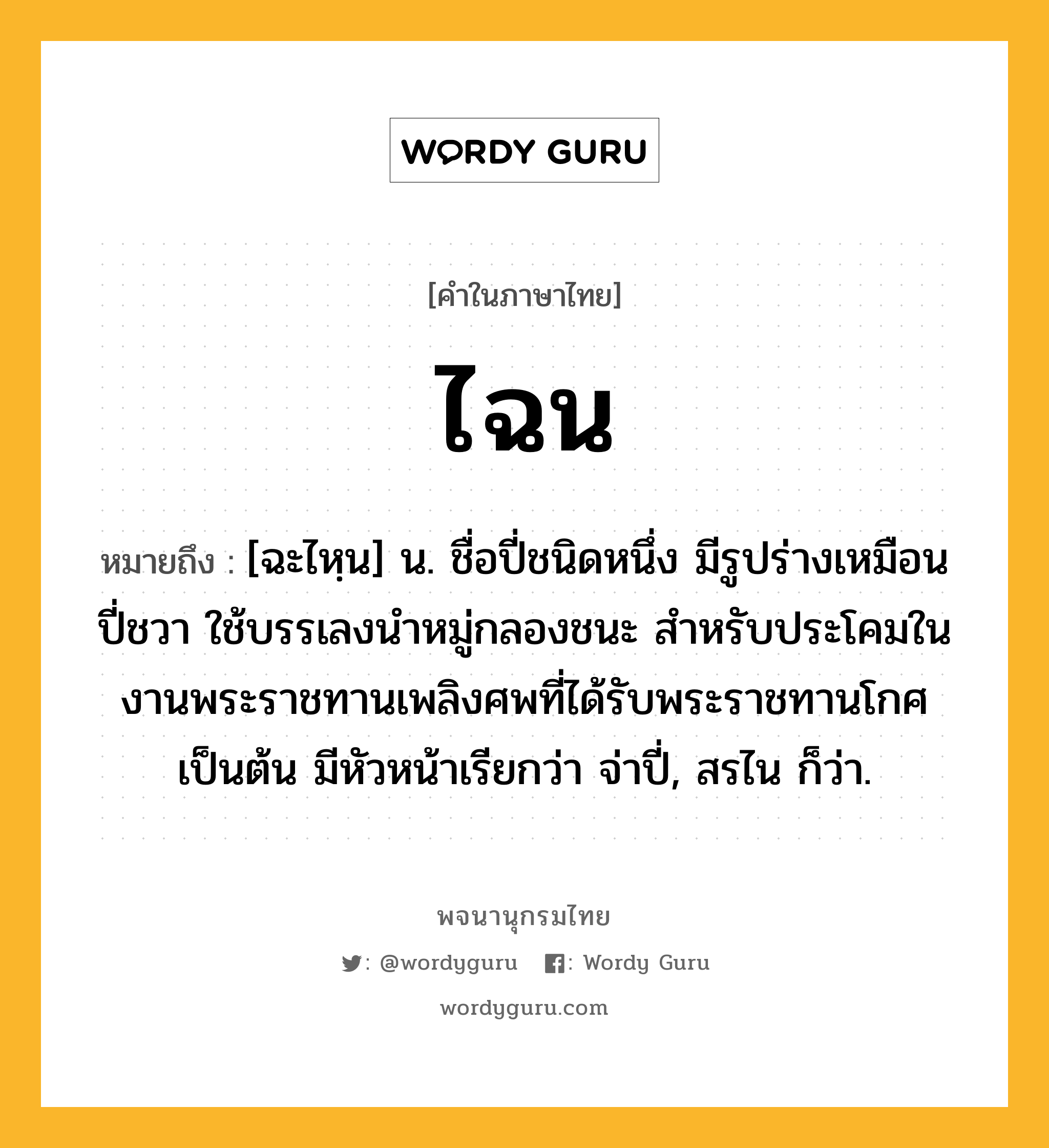 ไฉน ความหมาย หมายถึงอะไร?, คำในภาษาไทย ไฉน หมายถึง [ฉะไหฺน] น. ชื่อปี่ชนิดหนึ่ง มีรูปร่างเหมือนปี่ชวา ใช้บรรเลงนำหมู่กลองชนะ สำหรับประโคมในงานพระราชทานเพลิงศพที่ได้รับพระราชทานโกศเป็นต้น มีหัวหน้าเรียกว่า จ่าปี่, สรไน ก็ว่า.