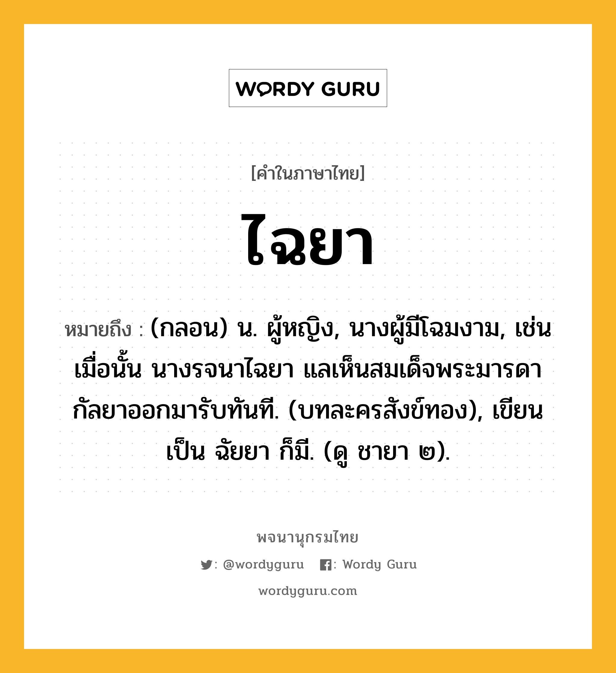 ไฉยา ความหมาย หมายถึงอะไร?, คำในภาษาไทย ไฉยา หมายถึง (กลอน) น. ผู้หญิง, นางผู้มีโฉมงาม, เช่น เมื่อนั้น นางรจนาไฉยา แลเห็นสมเด็จพระมารดา กัลยาออกมารับทันที. (บทละครสังข์ทอง), เขียนเป็น ฉัยยา ก็มี. (ดู ชายา ๒).