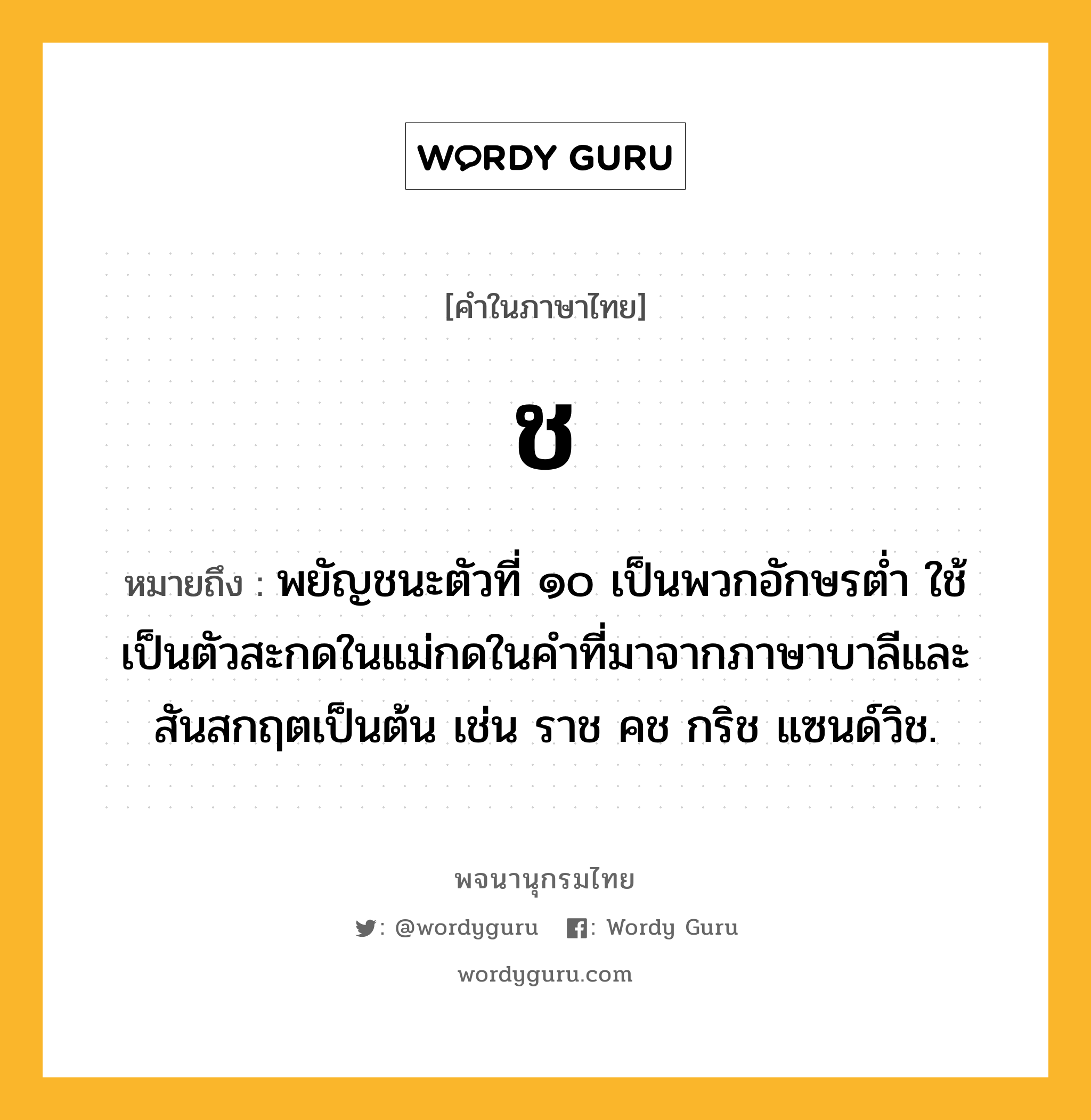 ช ความหมาย หมายถึงอะไร?, คำในภาษาไทย ช หมายถึง พยัญชนะตัวที่ ๑๐ เป็นพวกอักษรตํ่า ใช้เป็นตัวสะกดในแม่กดในคําที่มาจากภาษาบาลีและสันสกฤตเป็นต้น เช่น ราช คช กริช แซนด์วิช.