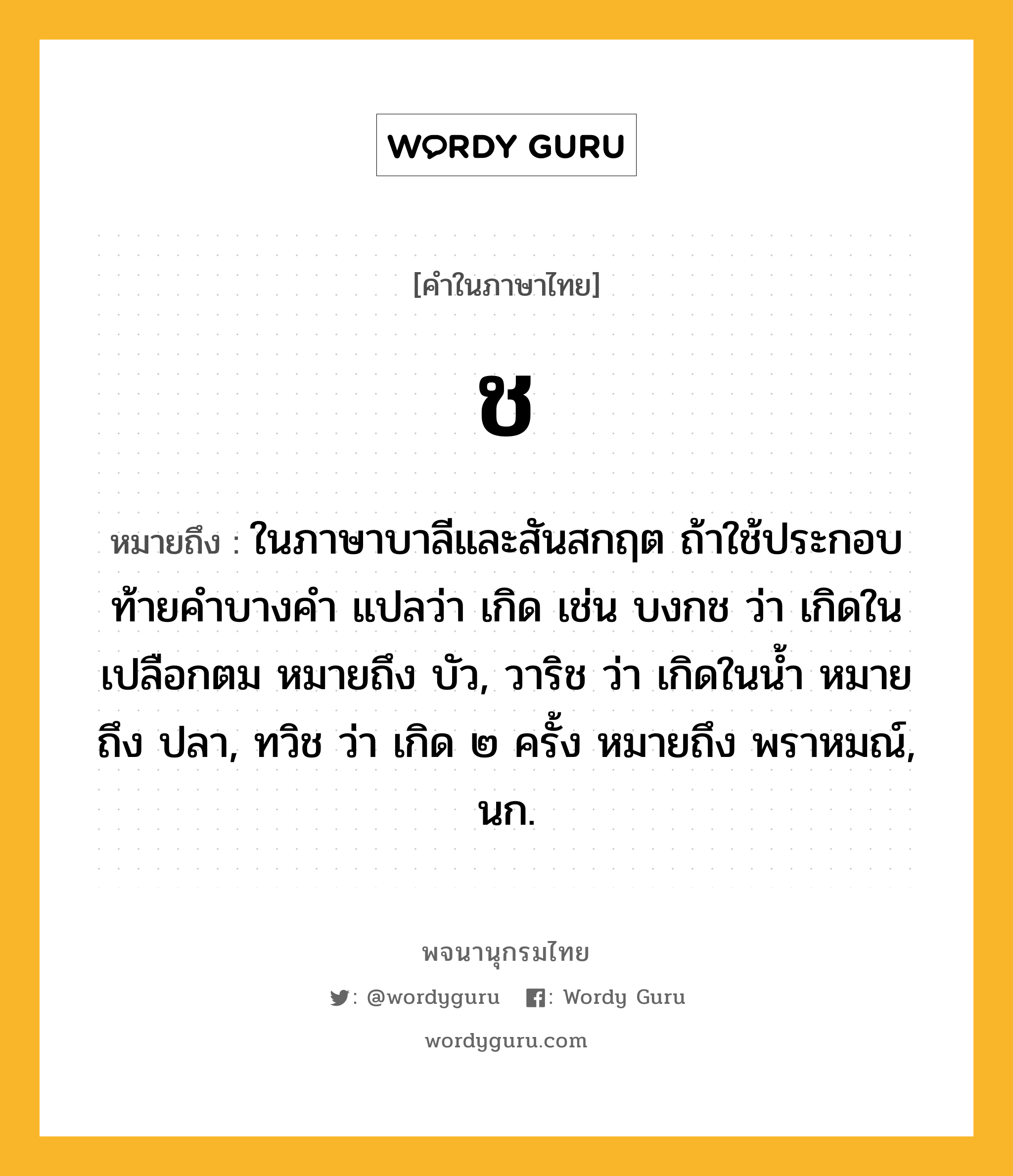 ช ความหมาย หมายถึงอะไร?, คำในภาษาไทย ช หมายถึง ในภาษาบาลีและสันสกฤต ถ้าใช้ประกอบท้ายคำบางคำ แปลว่า เกิด เช่น บงกช ว่า เกิดในเปลือกตม หมายถึง บัว, วาริช ว่า เกิดในน้ำ หมายถึง ปลา, ทวิช ว่า เกิด ๒ ครั้ง หมายถึง พราหมณ์, นก.