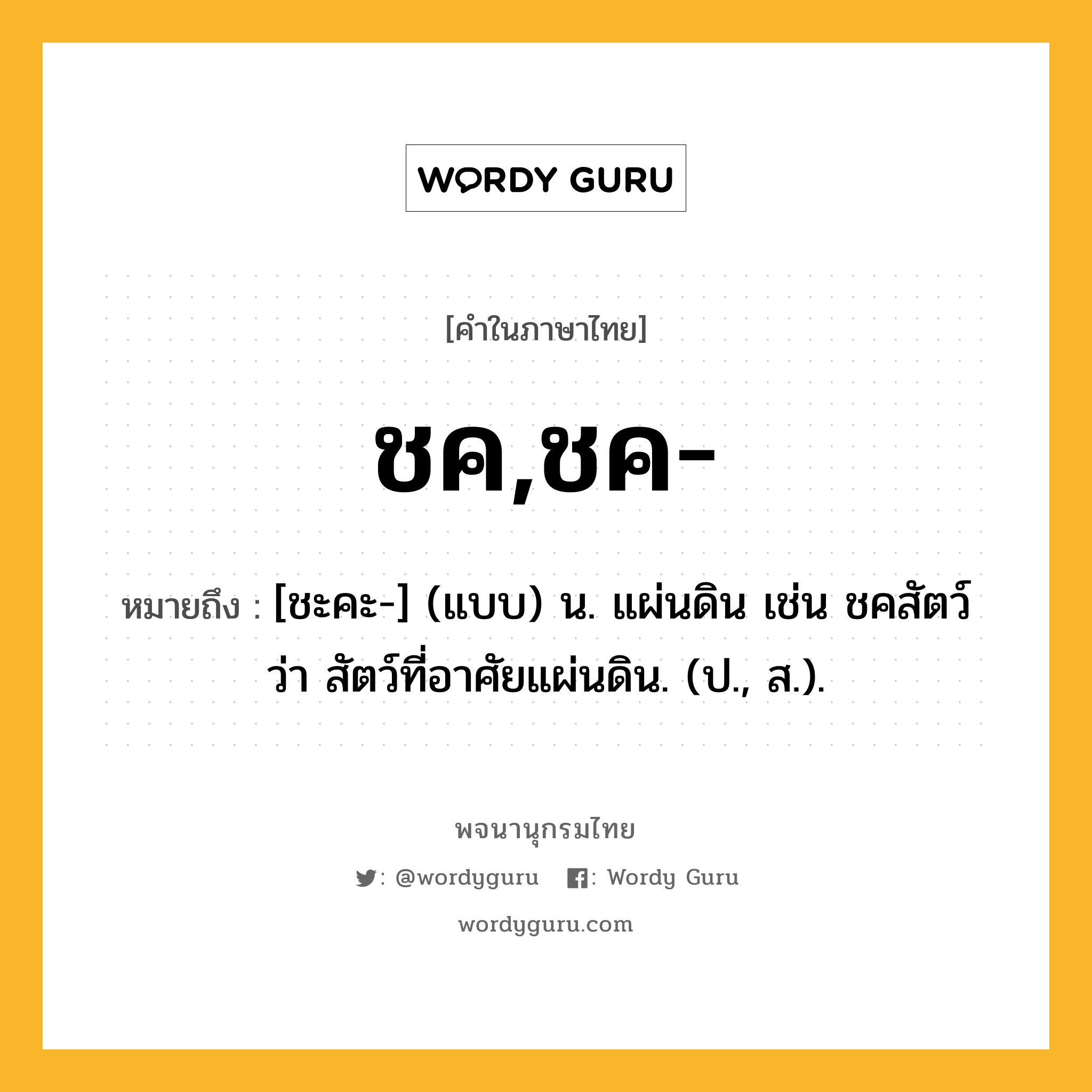 ชค,ชค- ความหมาย หมายถึงอะไร?, คำในภาษาไทย ชค,ชค- หมายถึง [ชะคะ-] (แบบ) น. แผ่นดิน เช่น ชคสัตว์ ว่า สัตว์ที่อาศัยแผ่นดิน. (ป., ส.).