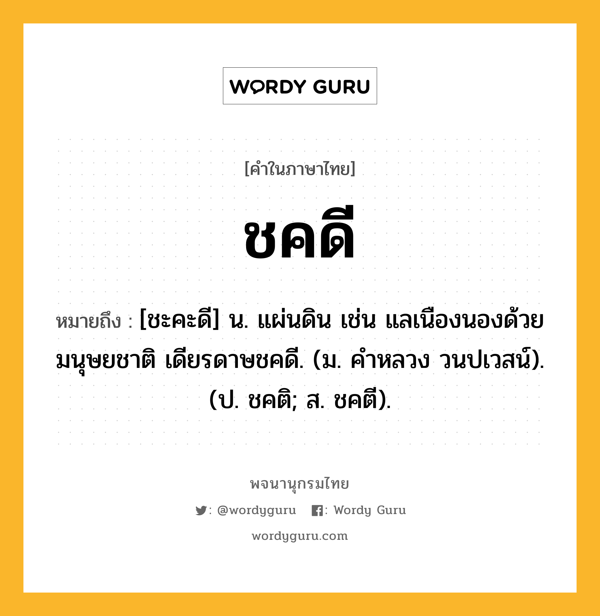 ชคดี ความหมาย หมายถึงอะไร?, คำในภาษาไทย ชคดี หมายถึง [ชะคะดี] น. แผ่นดิน เช่น แลเนืองนองด้วยมนุษยชาติ เดียรดาษชคดี. (ม. คําหลวง วนปเวสน์). (ป. ชคติ; ส. ชคตี).