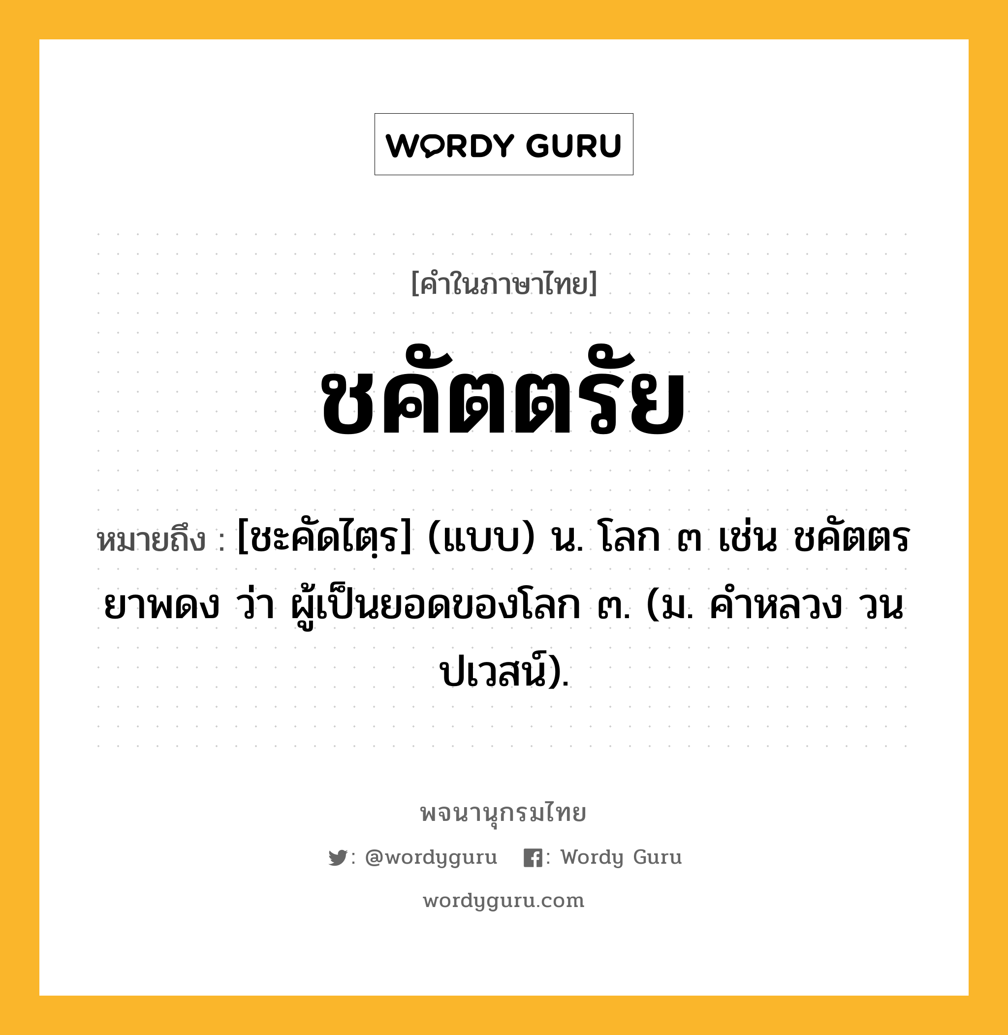 ชคัตตรัย ความหมาย หมายถึงอะไร?, คำในภาษาไทย ชคัตตรัย หมายถึง [ชะคัดไตฺร] (แบบ) น. โลก ๓ เช่น ชคัตตรยาพดง ว่า ผู้เป็นยอดของโลก ๓. (ม. คําหลวง วนปเวสน์).