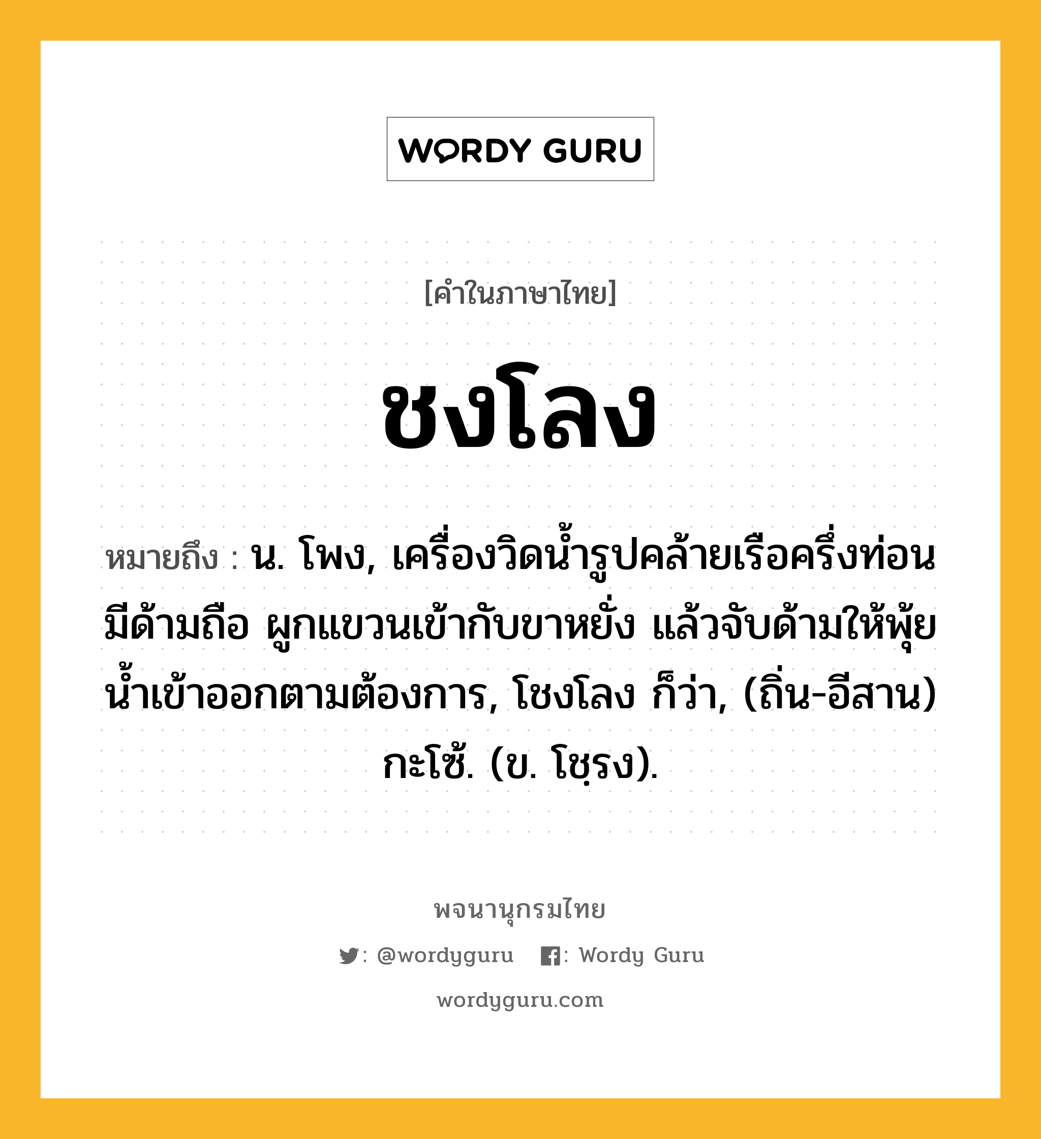 ชงโลง ความหมาย หมายถึงอะไร?, คำในภาษาไทย ชงโลง หมายถึง น. โพง, เครื่องวิดนํ้ารูปคล้ายเรือครึ่งท่อน มีด้ามถือ ผูกแขวนเข้ากับขาหยั่ง แล้วจับด้ามให้พุ้ยนํ้าเข้าออกตามต้องการ, โชงโลง ก็ว่า, (ถิ่น-อีสาน) กะโซ้. (ข. โชฺรง).