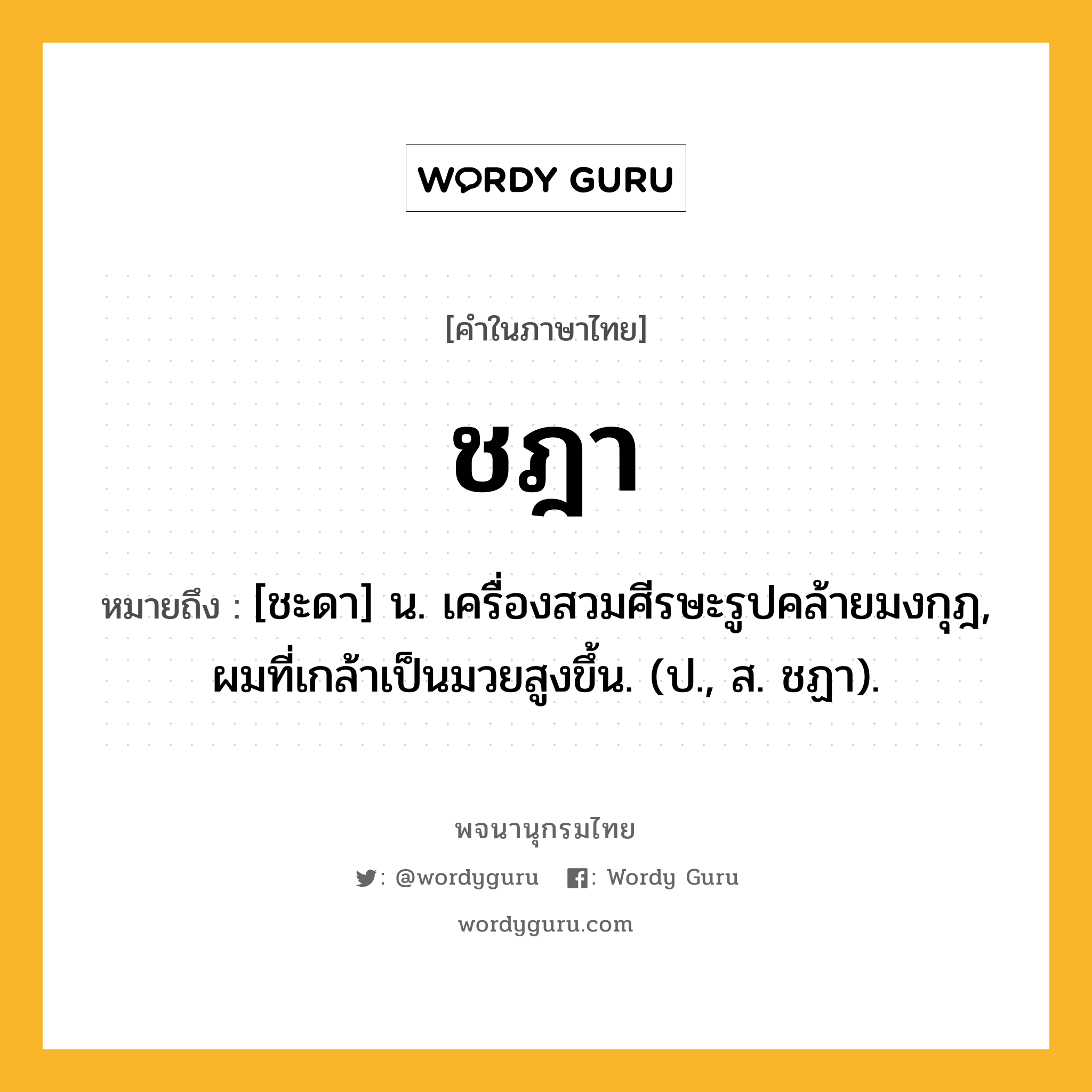 ชฎา ความหมาย หมายถึงอะไร?, คำในภาษาไทย ชฎา หมายถึง [ชะดา] น. เครื่องสวมศีรษะรูปคล้ายมงกุฎ, ผมที่เกล้าเป็นมวยสูงขึ้น. (ป., ส. ชฏา).