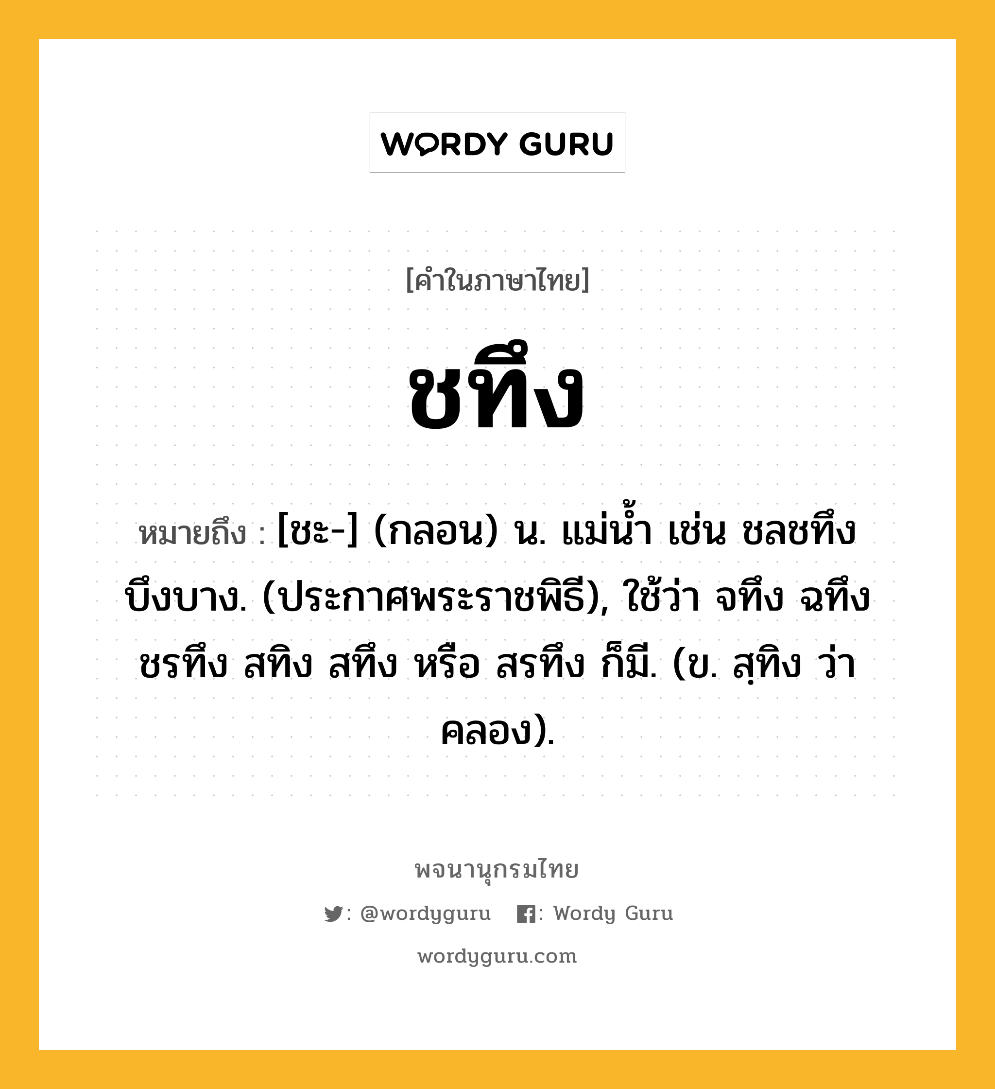 ชทึง ความหมาย หมายถึงอะไร?, คำในภาษาไทย ชทึง หมายถึง [ชะ-] (กลอน) น. แม่นํ้า เช่น ชลชทึงบึงบาง. (ประกาศพระราชพิธี), ใช้ว่า จทึง ฉทึง ชรทึง สทิง สทึง หรือ สรทึง ก็มี. (ข. สฺทิง ว่า คลอง).