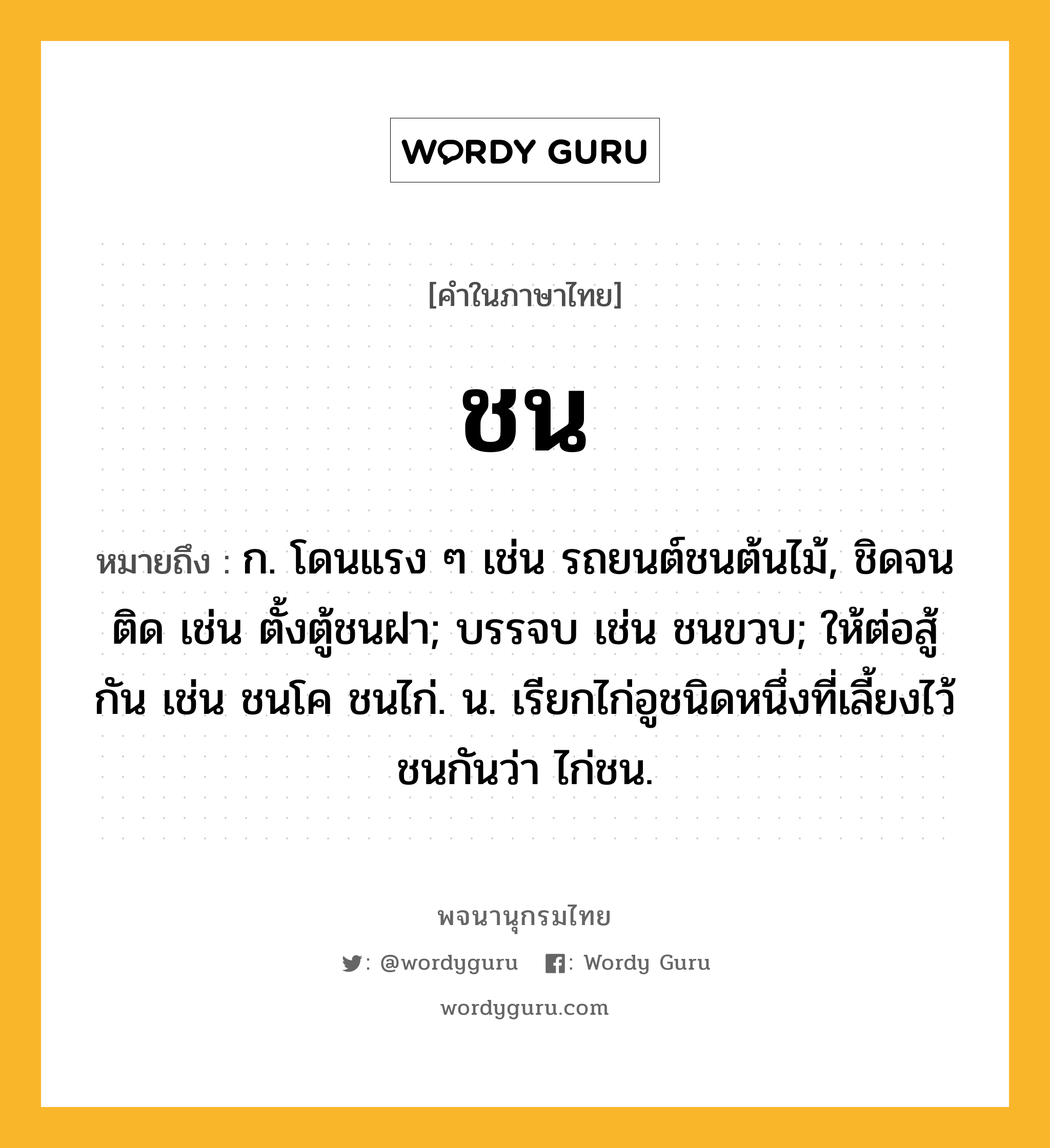 ชน ความหมาย หมายถึงอะไร?, คำในภาษาไทย ชน หมายถึง ก. โดนแรง ๆ เช่น รถยนต์ชนต้นไม้, ชิดจนติด เช่น ตั้งตู้ชนฝา; บรรจบ เช่น ชนขวบ; ให้ต่อสู้กัน เช่น ชนโค ชนไก่. น. เรียกไก่อูชนิดหนึ่งที่เลี้ยงไว้ชนกันว่า ไก่ชน.