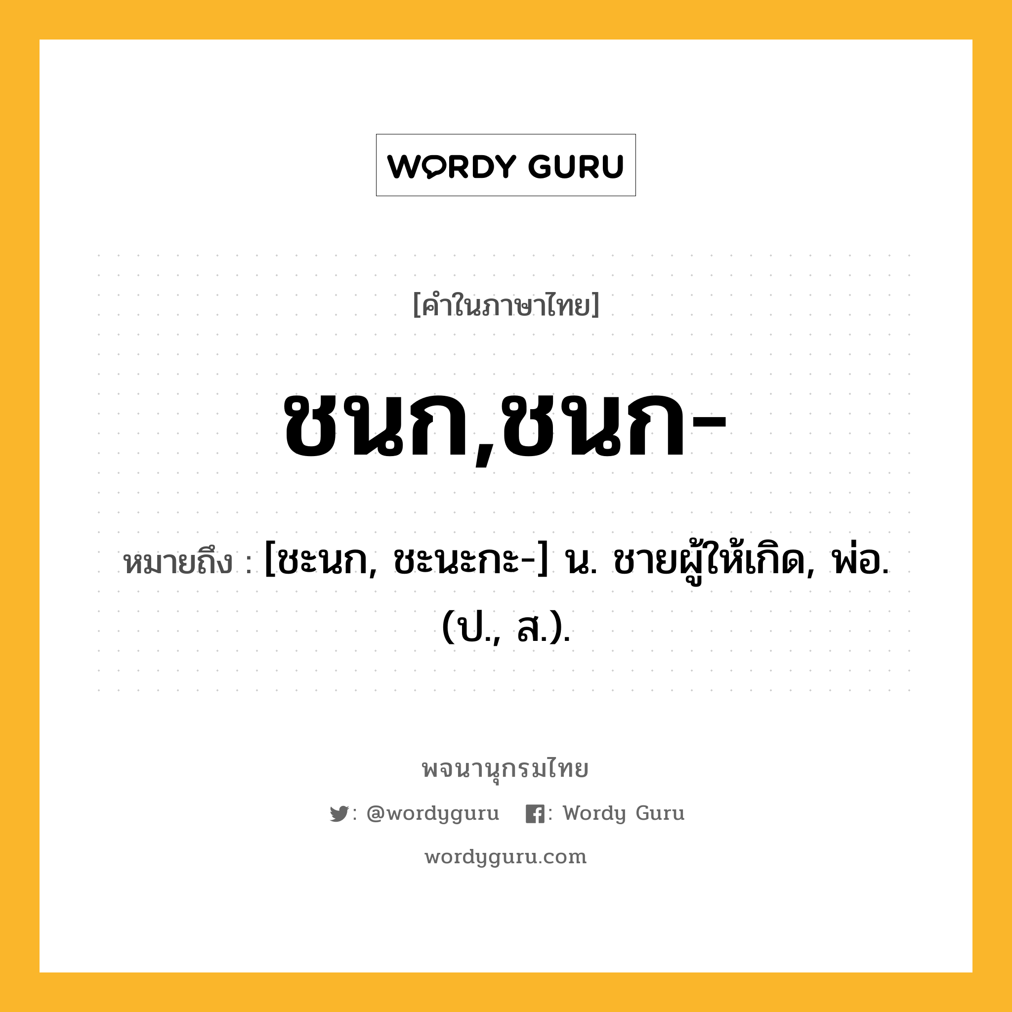 ชนก,ชนก- ความหมาย หมายถึงอะไร?, คำในภาษาไทย ชนก,ชนก- หมายถึง [ชะนก, ชะนะกะ-] น. ชายผู้ให้เกิด, พ่อ. (ป., ส.).