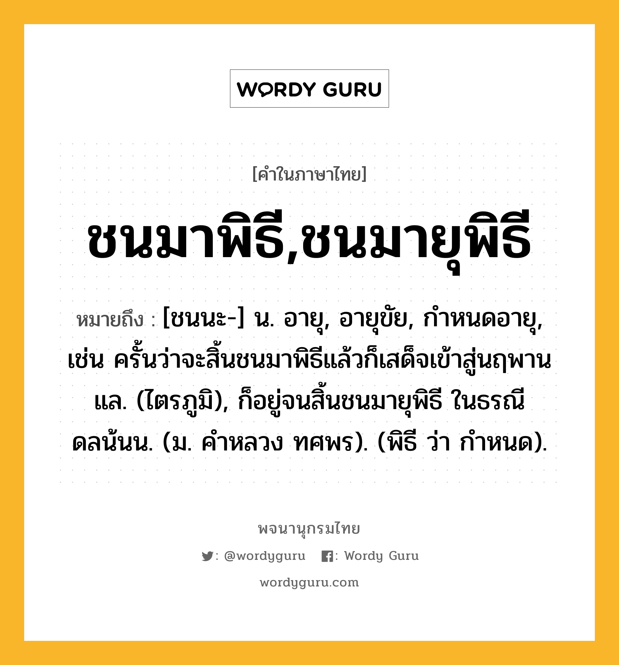 ชนมาพิธี,ชนมายุพิธี ความหมาย หมายถึงอะไร?, คำในภาษาไทย ชนมาพิธี,ชนมายุพิธี หมายถึง [ชนนะ-] น. อายุ, อายุขัย, กําหนดอายุ, เช่น ครั้นว่าจะสิ้นชนมาพิธีแล้วก็เสด็จเข้าสู่นฤพานแล. (ไตรภูมิ), ก็อยู่จนสิ้นชนมายุพิธี ในธรณีดลน้นน. (ม. คําหลวง ทศพร). (พิธี ว่า กําหนด).