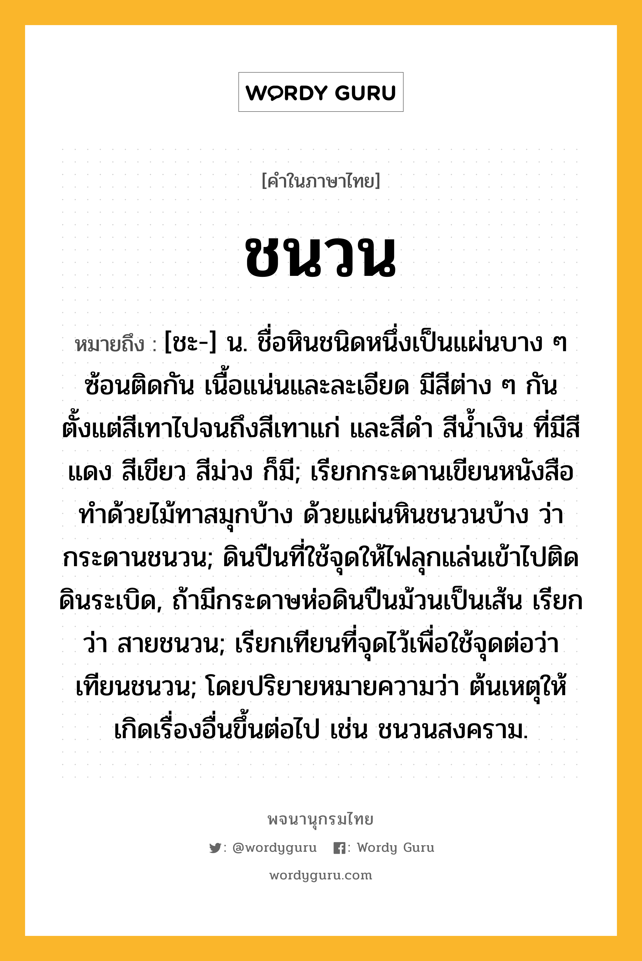 ชนวน, ความหมาย หมายถึงอะไร?, คำในภาษาไทย ชนวน หมายถึง [ชะ-] น. ชื่อหินชนิดหนึ่งเป็นแผ่นบาง ๆ ซ้อนติดกัน เนื้อแน่นและละเอียด มีสีต่าง ๆ กัน ตั้งแต่สีเทาไปจนถึงสีเทาแก่ และสีดำ สีน้ำเงิน ที่มีสีแดง สีเขียว สีม่วง ก็มี; เรียกกระดานเขียนหนังสือทําด้วยไม้ทาสมุกบ้าง ด้วยแผ่นหินชนวนบ้าง ว่า กระดานชนวน; ดินปืนที่ใช้จุดให้ไฟลุกแล่นเข้าไปติดดินระเบิด, ถ้ามีกระดาษห่อดินปืนม้วนเป็นเส้น เรียกว่า สายชนวน; เรียกเทียนที่จุดไว้เพื่อใช้จุดต่อว่า เทียนชนวน; โดยปริยายหมายความว่า ต้นเหตุให้เกิดเรื่องอื่นขึ้นต่อไป เช่น ชนวนสงคราม.