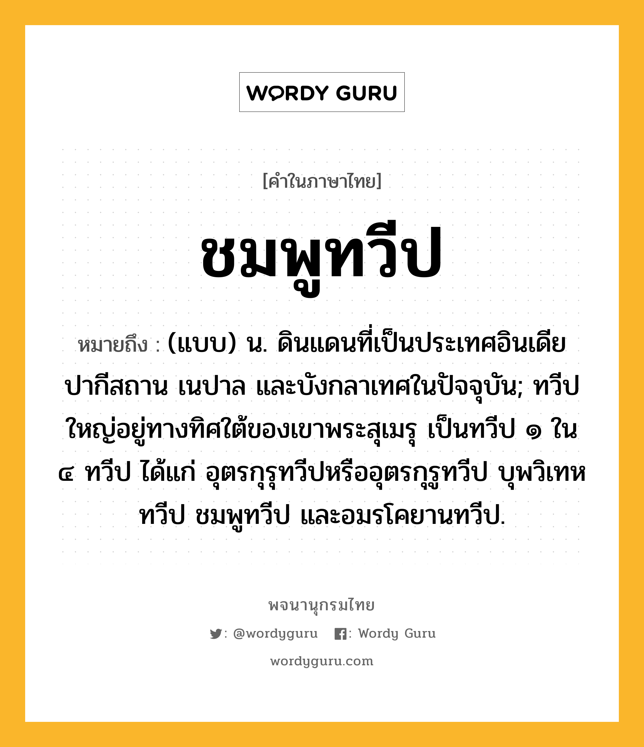 ชมพูทวีป ความหมาย หมายถึงอะไร?, คำในภาษาไทย ชมพูทวีป หมายถึง (แบบ) น. ดินแดนที่เป็นประเทศอินเดีย ปากีสถาน เนปาล และบังกลาเทศในปัจจุบัน; ทวีปใหญ่อยู่ทางทิศใต้ของเขาพระสุเมรุ เป็นทวีป ๑ ใน ๔ ทวีป ได้แก่ อุตรกุรุทวีปหรืออุตรกุรูทวีป บุพวิเทหทวีป ชมพูทวีป และอมรโคยานทวีป.