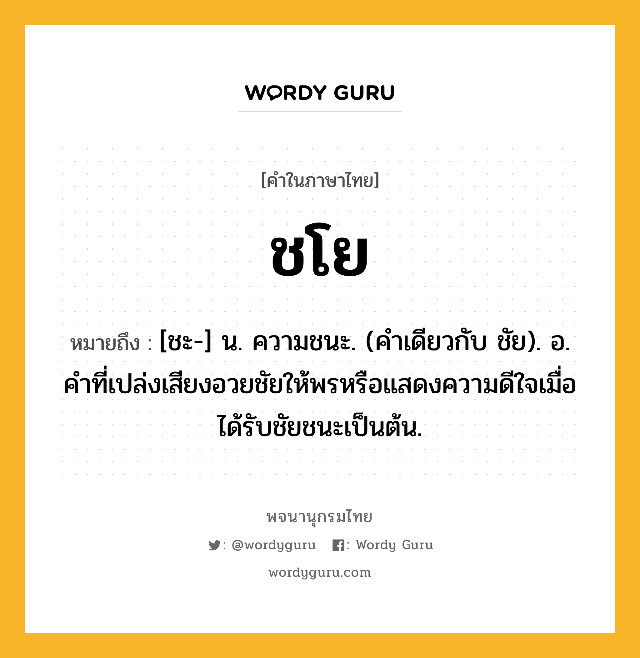 ชโย ความหมาย หมายถึงอะไร?, คำในภาษาไทย ชโย หมายถึง [ชะ-] น. ความชนะ. (คําเดียวกับ ชัย). อ. คําที่เปล่งเสียงอวยชัยให้พรหรือแสดงความดีใจเมื่อได้รับชัยชนะเป็นต้น.