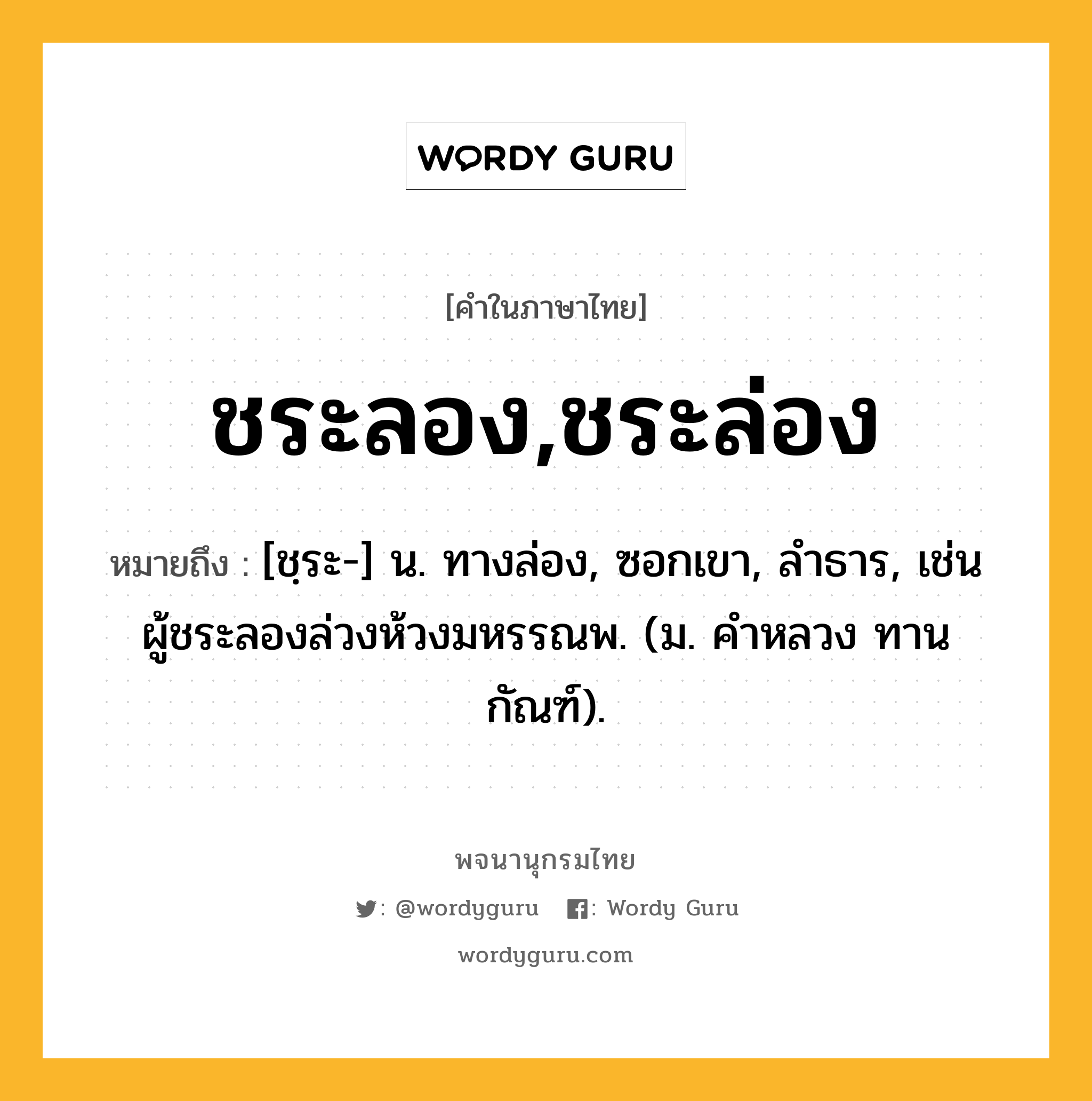 ชระลอง,ชระล่อง ความหมาย หมายถึงอะไร?, คำในภาษาไทย ชระลอง,ชระล่อง หมายถึง [ชฺระ-] น. ทางล่อง, ซอกเขา, ลําธาร, เช่น ผู้ชระลองล่วงห้วงมหรรณพ. (ม. คําหลวง ทานกัณฑ์).