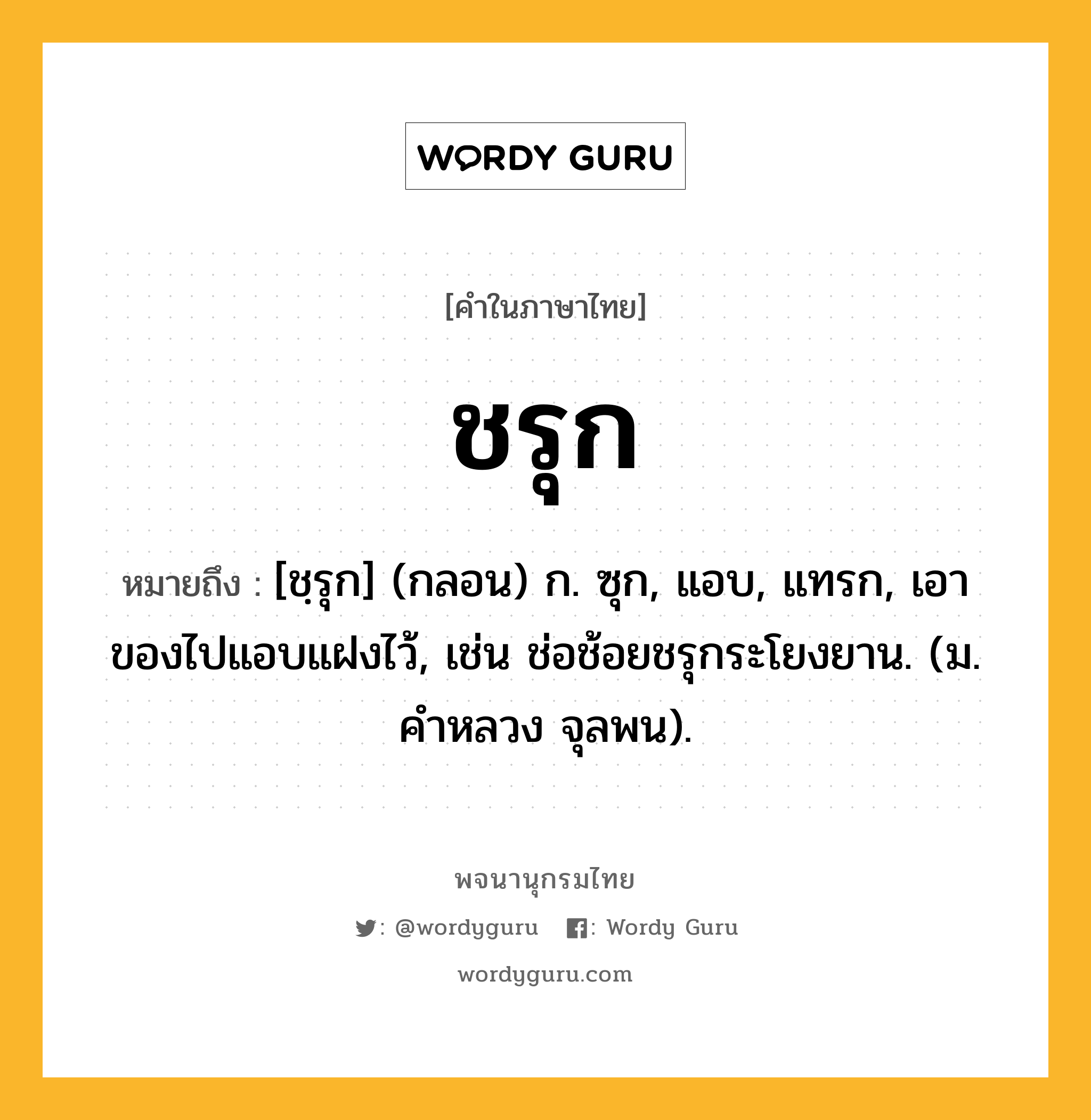 ชรุก ความหมาย หมายถึงอะไร?, คำในภาษาไทย ชรุก หมายถึง [ชฺรุก] (กลอน) ก. ซุก, แอบ, แทรก, เอาของไปแอบแฝงไว้, เช่น ช่อช้อยชรุกระโยงยาน. (ม. คําหลวง จุลพน).