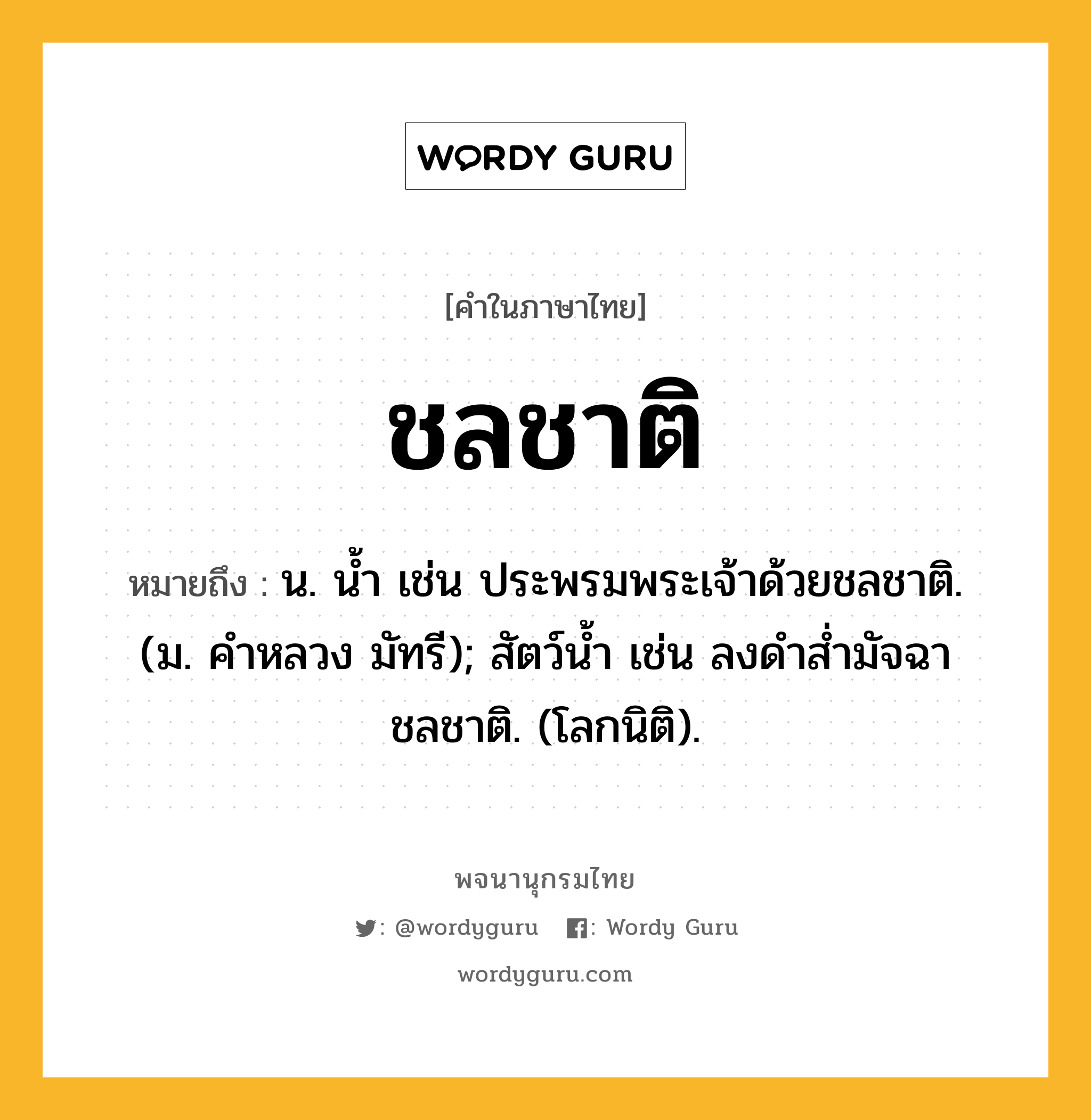 ชลชาติ ความหมาย หมายถึงอะไร?, คำในภาษาไทย ชลชาติ หมายถึง น. นํ้า เช่น ประพรมพระเจ้าด้วยชลชาติ. (ม. คําหลวง มัทรี); สัตว์นํ้า เช่น ลงดําสํ่ามัจฉา ชลชาติ. (โลกนิติ).