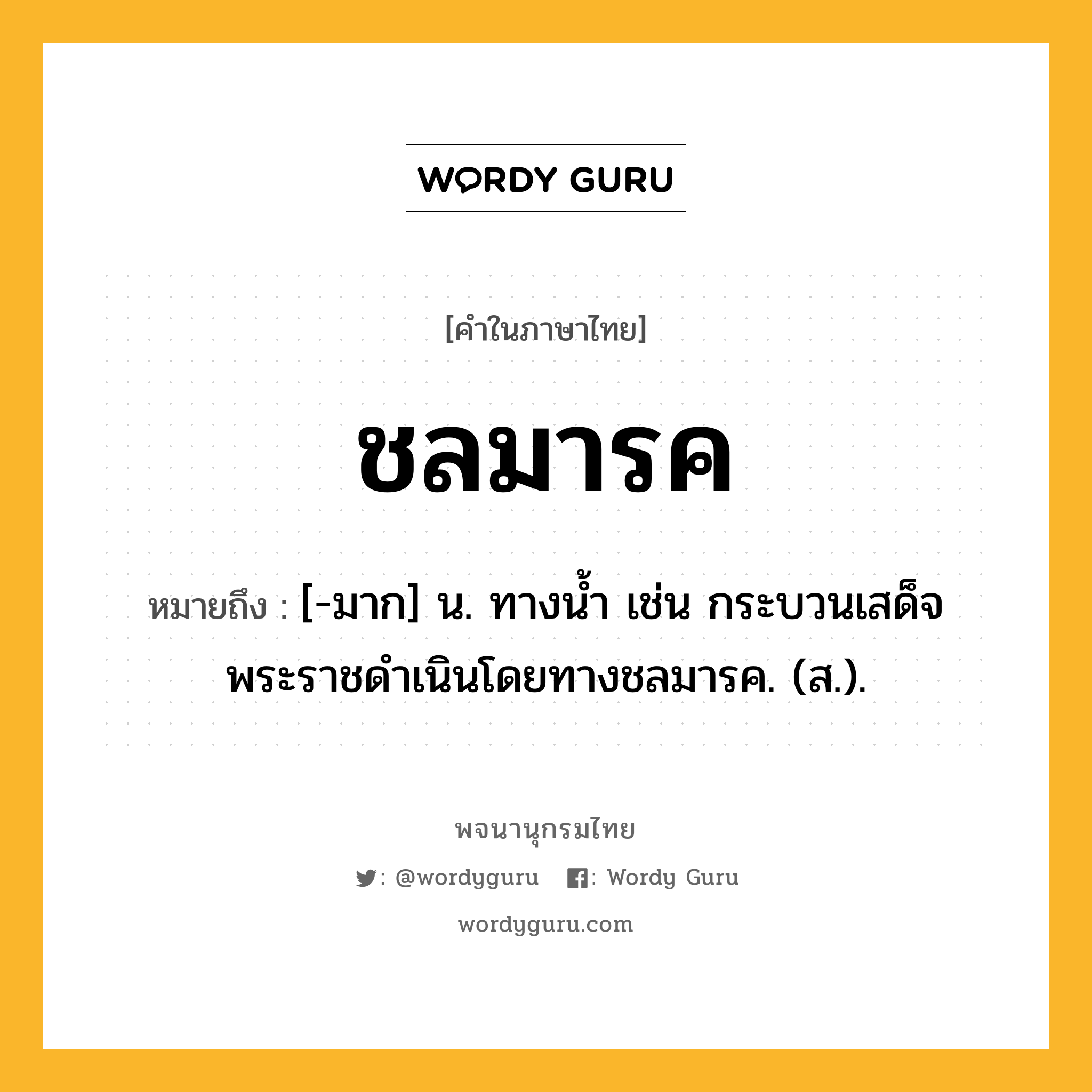 ชลมารค ความหมาย หมายถึงอะไร?, คำในภาษาไทย ชลมารค หมายถึง [-มาก] น. ทางนํ้า เช่น กระบวนเสด็จพระราชดำเนินโดยทางชลมารค. (ส.).